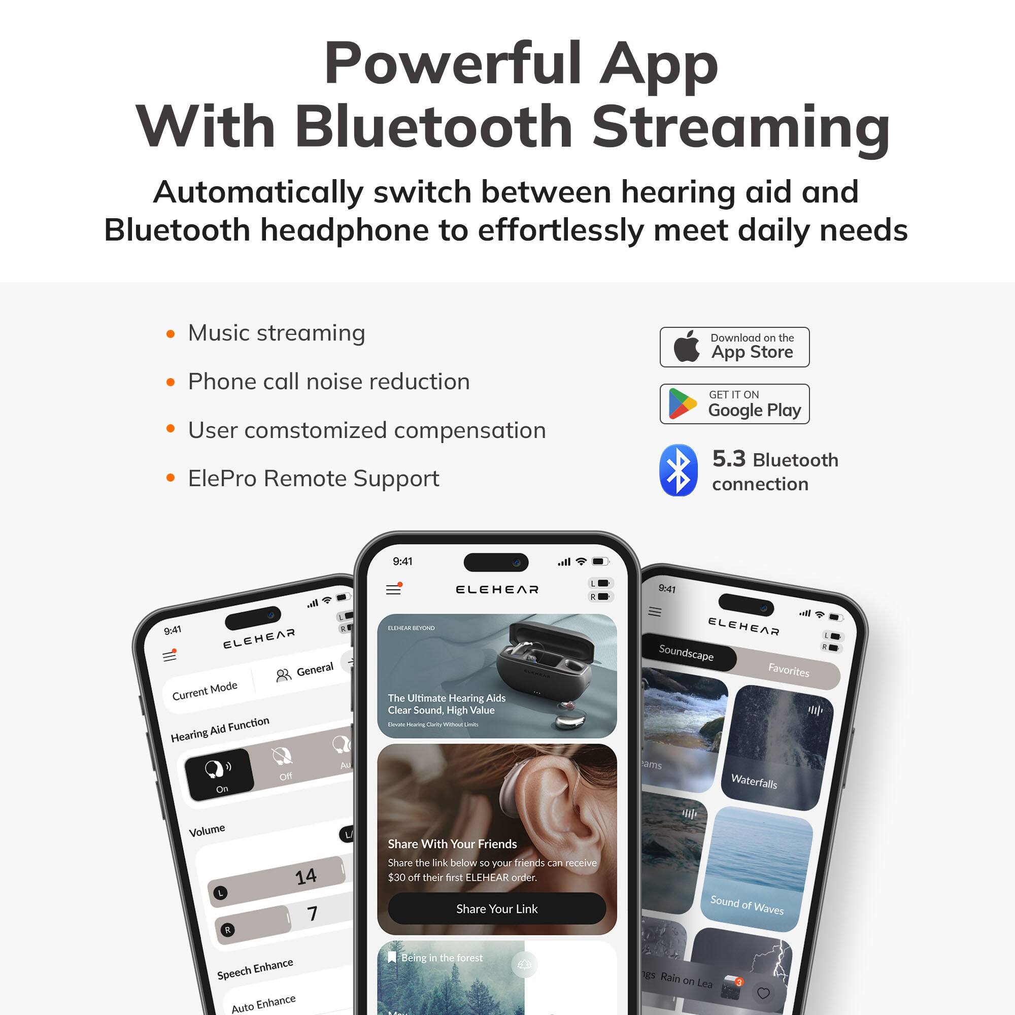 Powerful App With Bluetooth Streaming  
Automatically switch between hearing aid and Bluetooth headphone to effortlessly meet daily needs  

- Music streaming  
- Phone call noise reduction  
- User customized compensation  
- ElePro Remote Support  

Download on the App Store  
GET IT ON Google Play  

5.3 Bluetooth connection  

ELEHEAR  
Current Mode  
Hearing Aid Function  
Volume 14  
7  
Speech Enhance  
Auto Enhance  

The Ultimate Hearing Aids Clear Sound High Value - Te i Share With Your Friends Share the link below so your friends can receive $30 off their first ELEHEAR order. Share Your Link  

Soundscape Favorites  
Waterfalls  
Sound of Waves  
Being in the forest  
Rain on Leaves