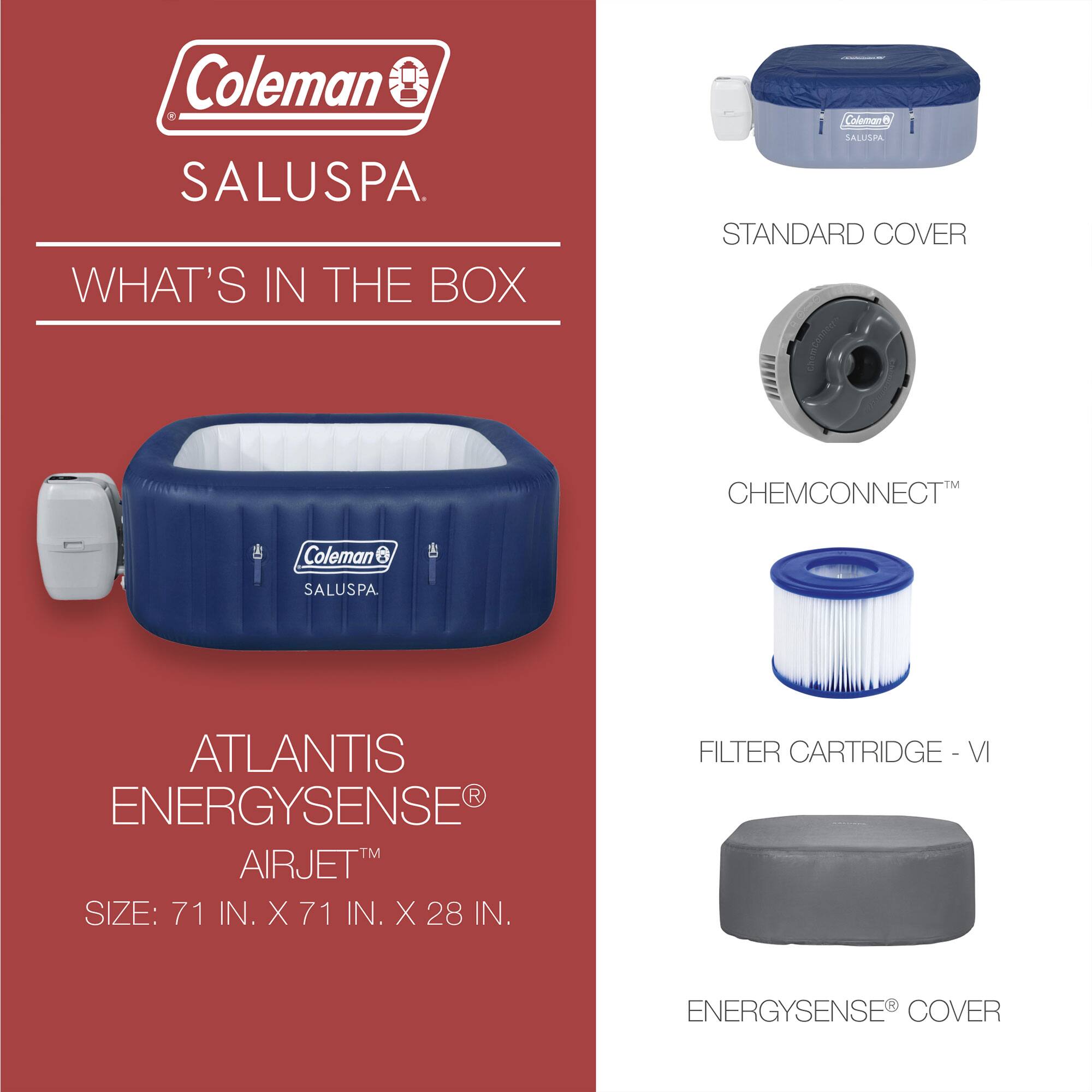 Coleman SALUSPA

WHAT'S IN THE BOX

ATLANTIS ENERGYSENSE AIRJET
SIZE: 71 IN. X 71 IN. X 28 IN.

STANDARD COVER
CHEMCONNECT™
FILTER CARTRIDGE - VI
ENERGYSENSE® COVER