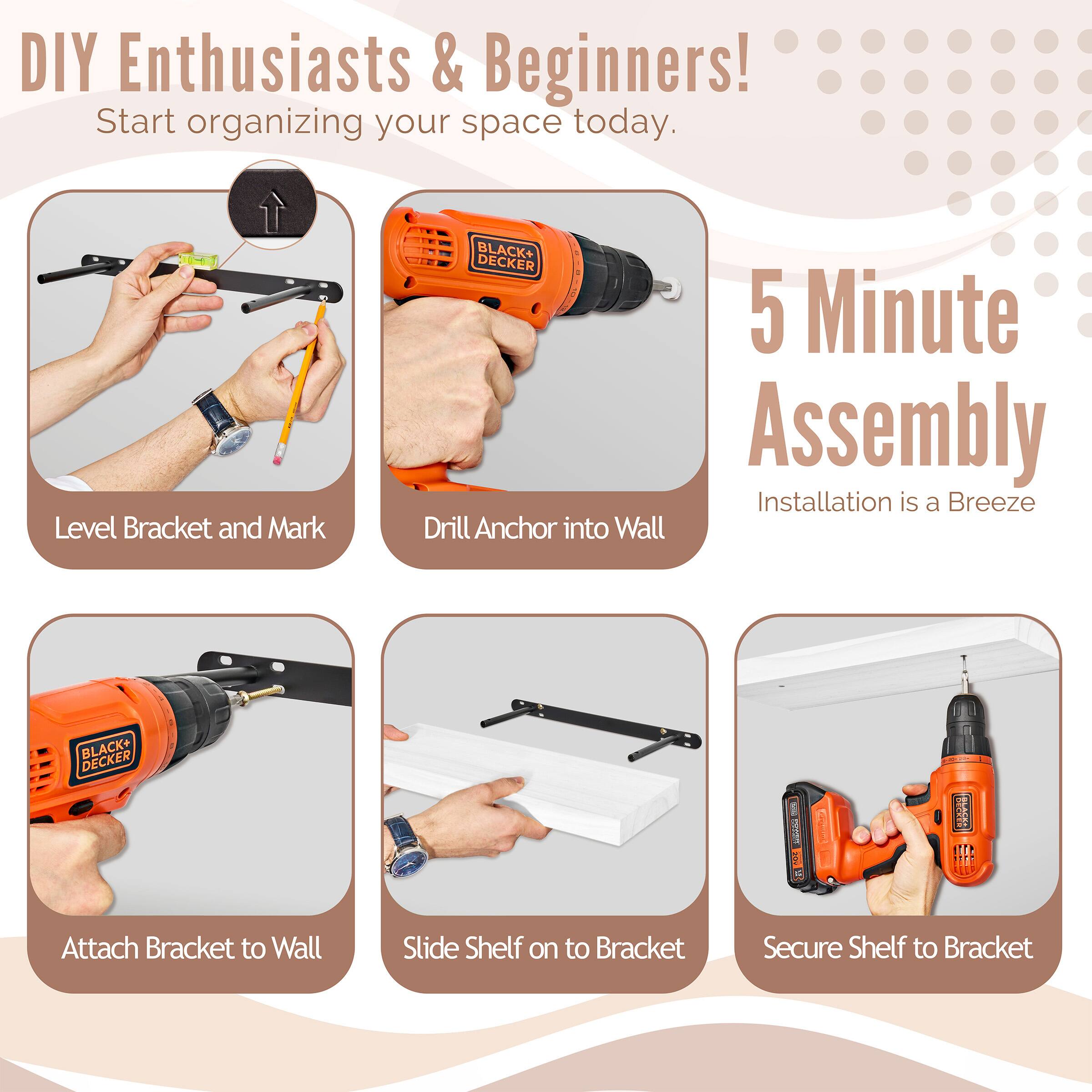 DIY Enthusiasts & Beginners! Start organizing your space today. BLACK+ DECKER 5 Minute Assembly Installation is a Breeze

Level Bracket and Mark
Drill Anchor into Wall
Attach Bracket to Wall
Slide Shelf on to Bracket
Secure Shelf to Bracket