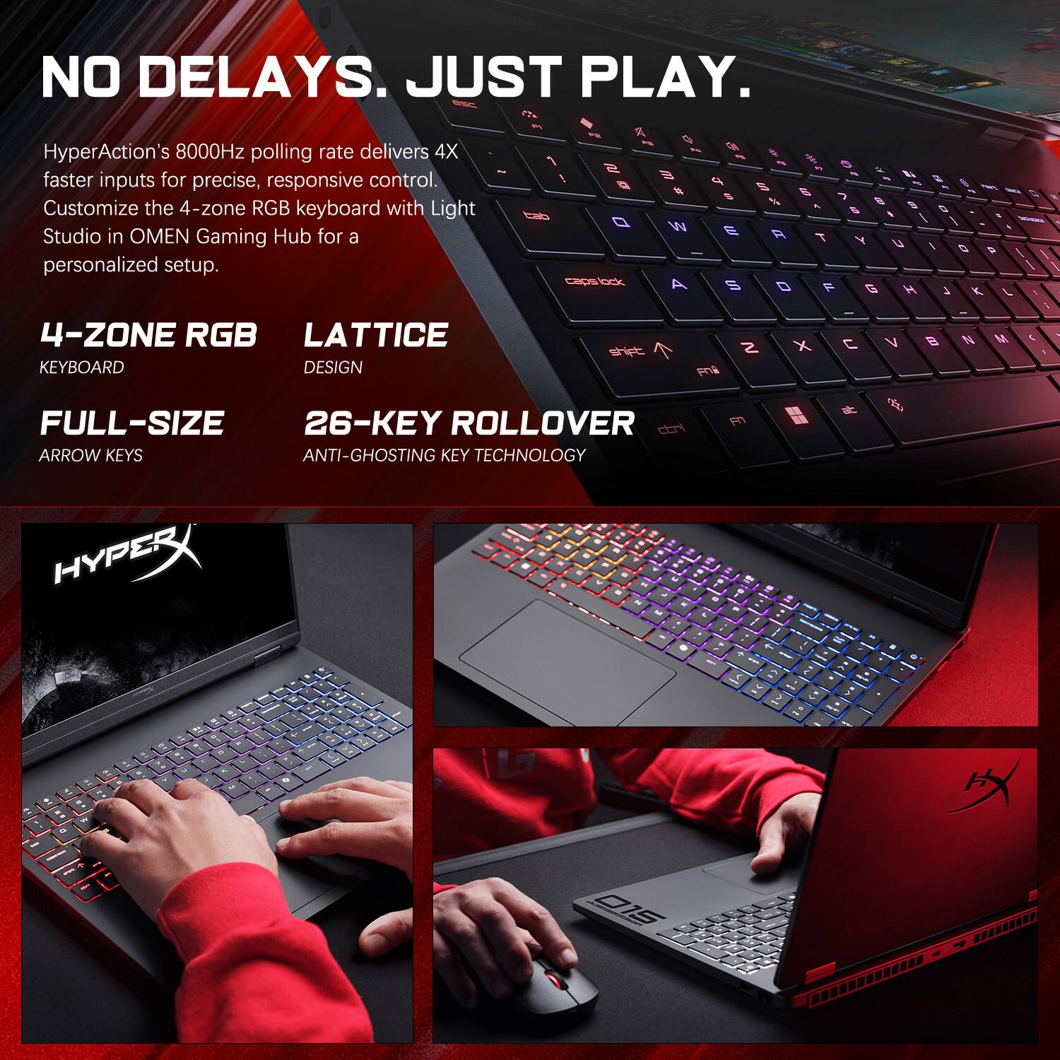 NO DELAYS. JUST PLAY.

HyperAction's 8000Hz polling rate delivers 4X faster inputs for precise, responsive control. Customize the 4-zone RGB keyboard with Light Studio in OMEN Gaming Hub for a personalized setup.

4-ZONE RGB LATTICE KEYBOARD DESIGN

FULL-SIZE ARROW KEYS

26-KEY ROLLOVER ANTI-GHOSTING KEY TECHNOLOGY