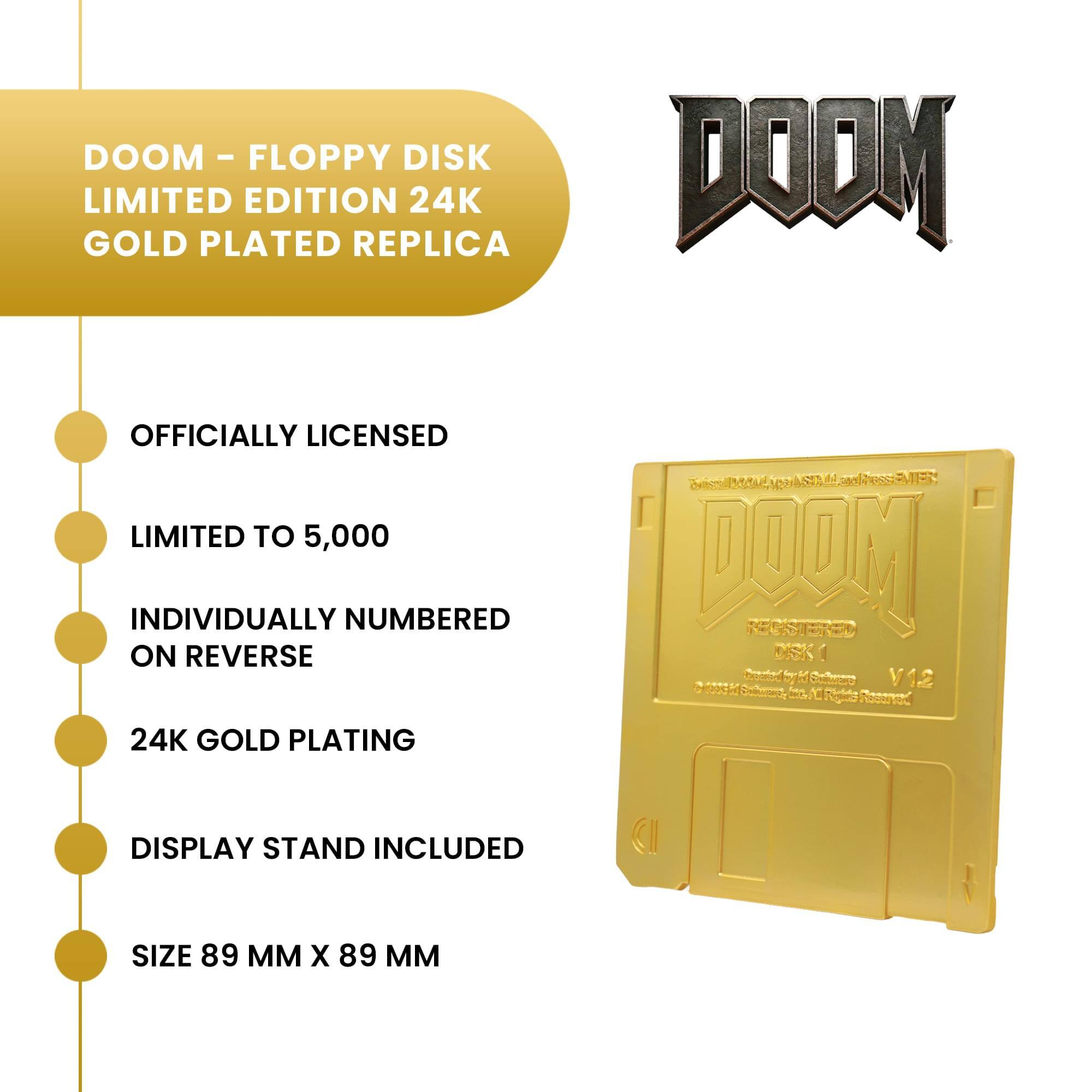 DOOM - FLOPPY DISK LIMITED EDITION 24K GOLD PLATED REPLICA

DOOM
OFFICIALLY LICENSED LIMITED TO 5,000 INDIVIDUALLY NUMBERED ON REVERSE
Vist ASE M dus maja REGASTERED DISKI 203550 V12 10 Rights Resenst
24K GOLD PLATING
DISPLAY STAND INCLUDED
SIZE 89 MM X 89 MM