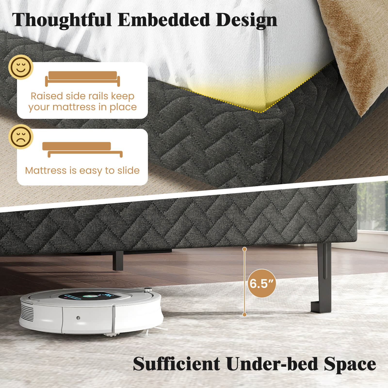 Thoughtful Embedded Design

- Raised side rails keep your mattress in place
- Mattress is easy to slide

Sufficient Under-bed Space

6.5"