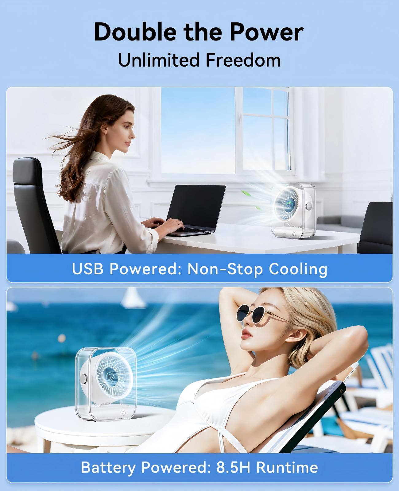 Double the Power Unlimited Freedom

USB Powered: Non-Stop Cooling

Battery Powered: 8.5H Runtime
