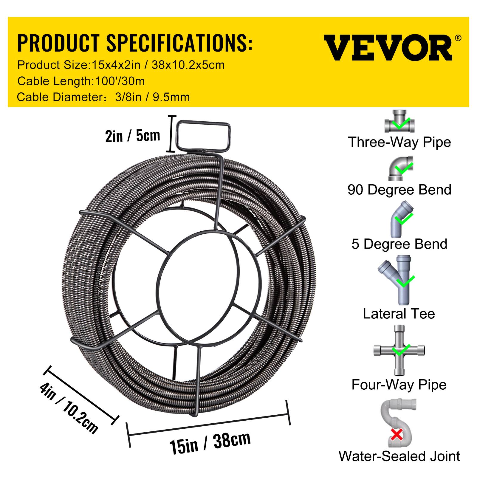 PRODUCT SPECIFICATIONS:  
VEVOR  
Product Size: 15x4x2in / 38x10.2x5cm  
Cable Length: 100/30m  
Cable Diameter: 3/8in / 9.5mm  

2in / 5cm  
4in / 10.2cm  
15in / 38cm  

Three-Way Pipe  
90 Degree Bend  
5 Degree Bend  
Lateral Tee  
Four-Way Pipe  
Water-Sealed Joint