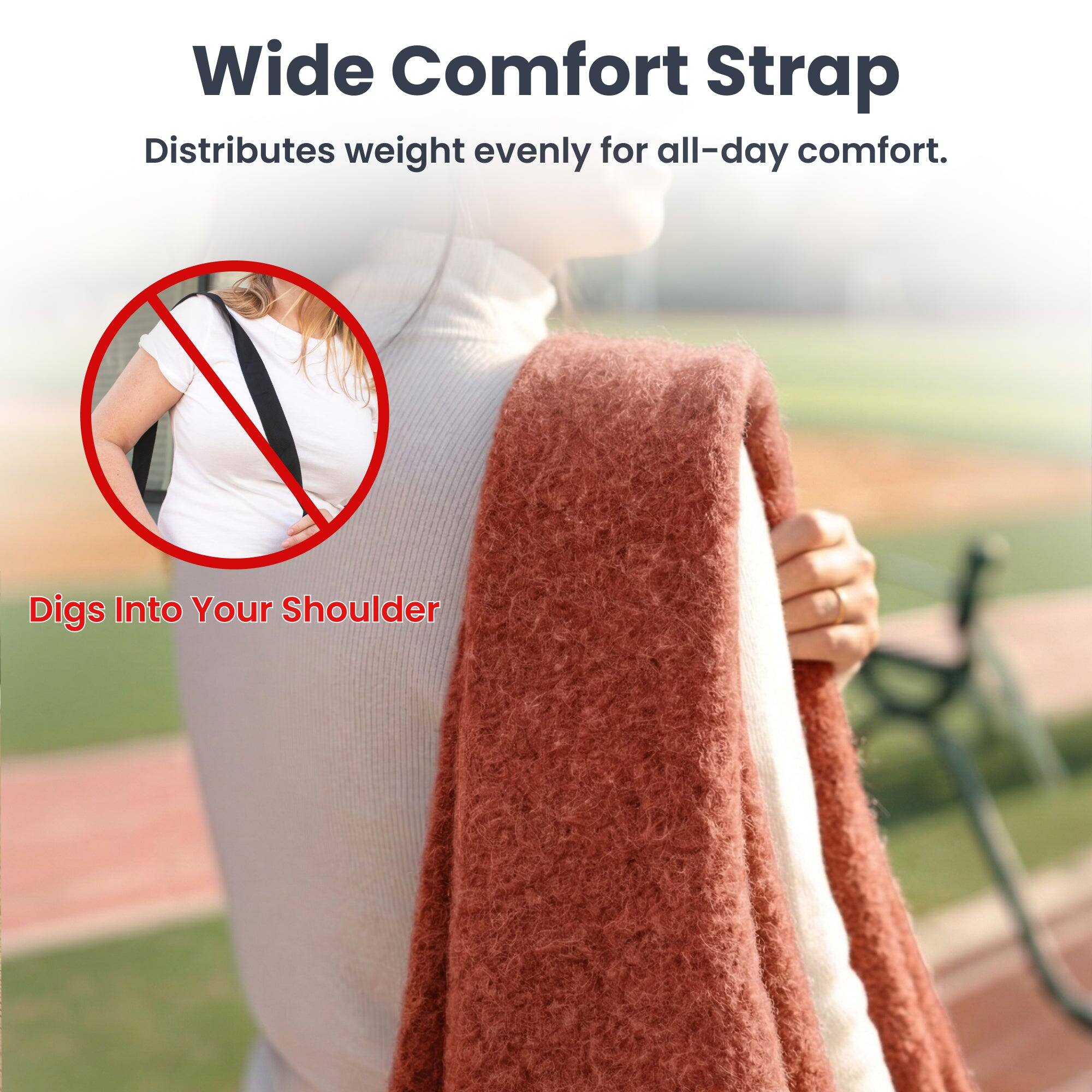 Wide Comfort Strap  
Distributes weight evenly for all-day comfort.  

Digs Into Your Shoulder