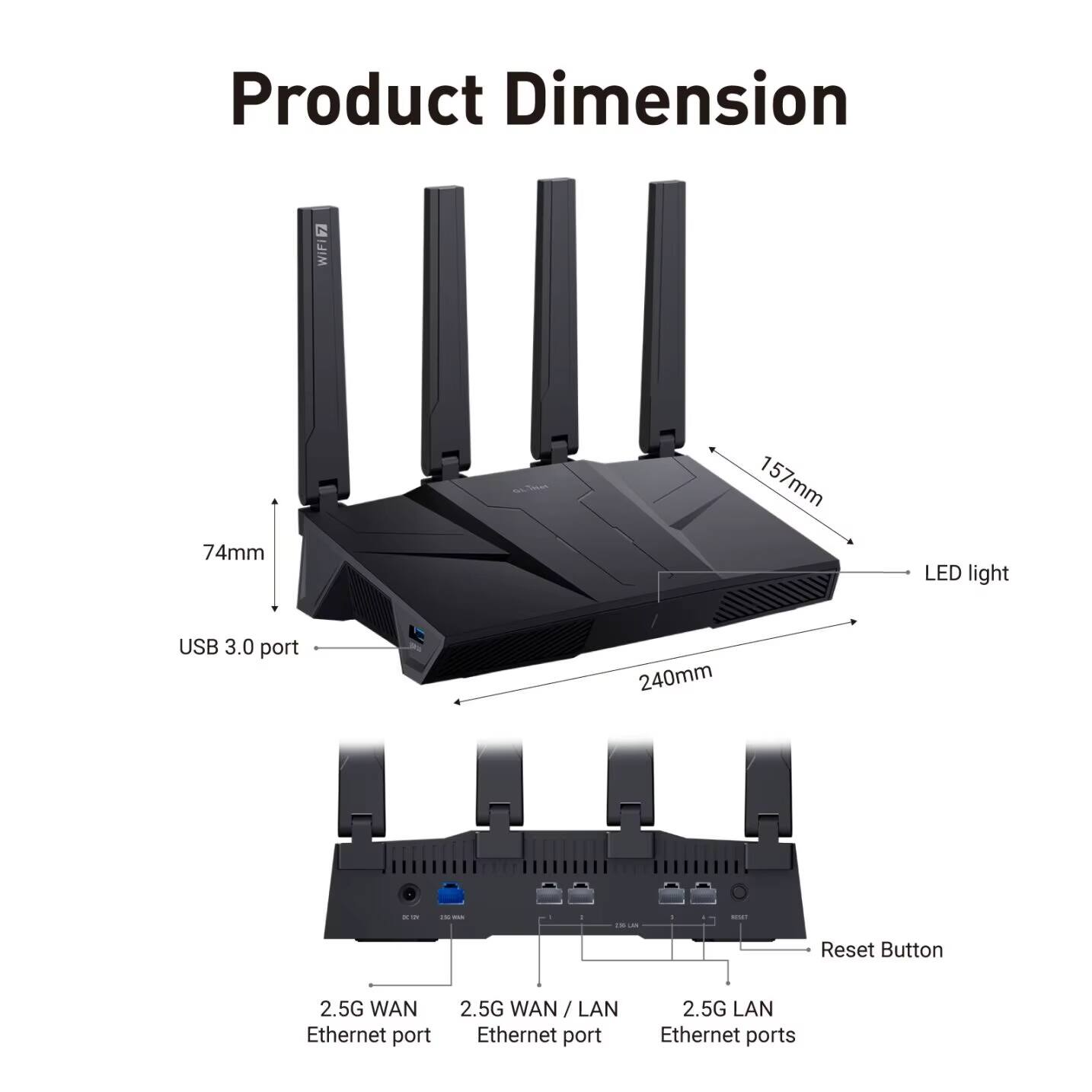 Product Dimension  
- Width: 74mm  
- Depth: 157mm  
- Height: 240mm  

Features:  
- LED light  
- USB 3.0 port  
- Reset Button  
- 2.5G WAN Ethernet port  
- 2.5G WAN / LAN Ethernet port  
- 2.5G LAN Ethernet ports