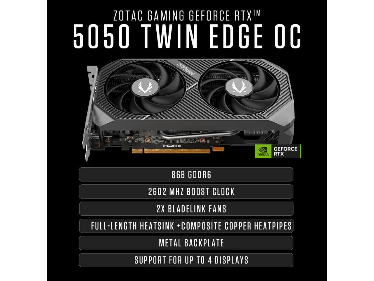 ZOTAC GAMING GEFORCE RTX™ 5050 TWIN EDGE OC

- HDMI
- GEFORCE NVIDIA RTX
- 8GB GDDR6
- 2602 MHZ BOOST CLOCK
- 2X BLADELINK FANS
- FULL-LENGTH HEATSINK + COMPOSITE COPPER HEATPIPES
- METAL BACKPLATE
- SUPPORT FOR UP TO 4 DISPLAYS