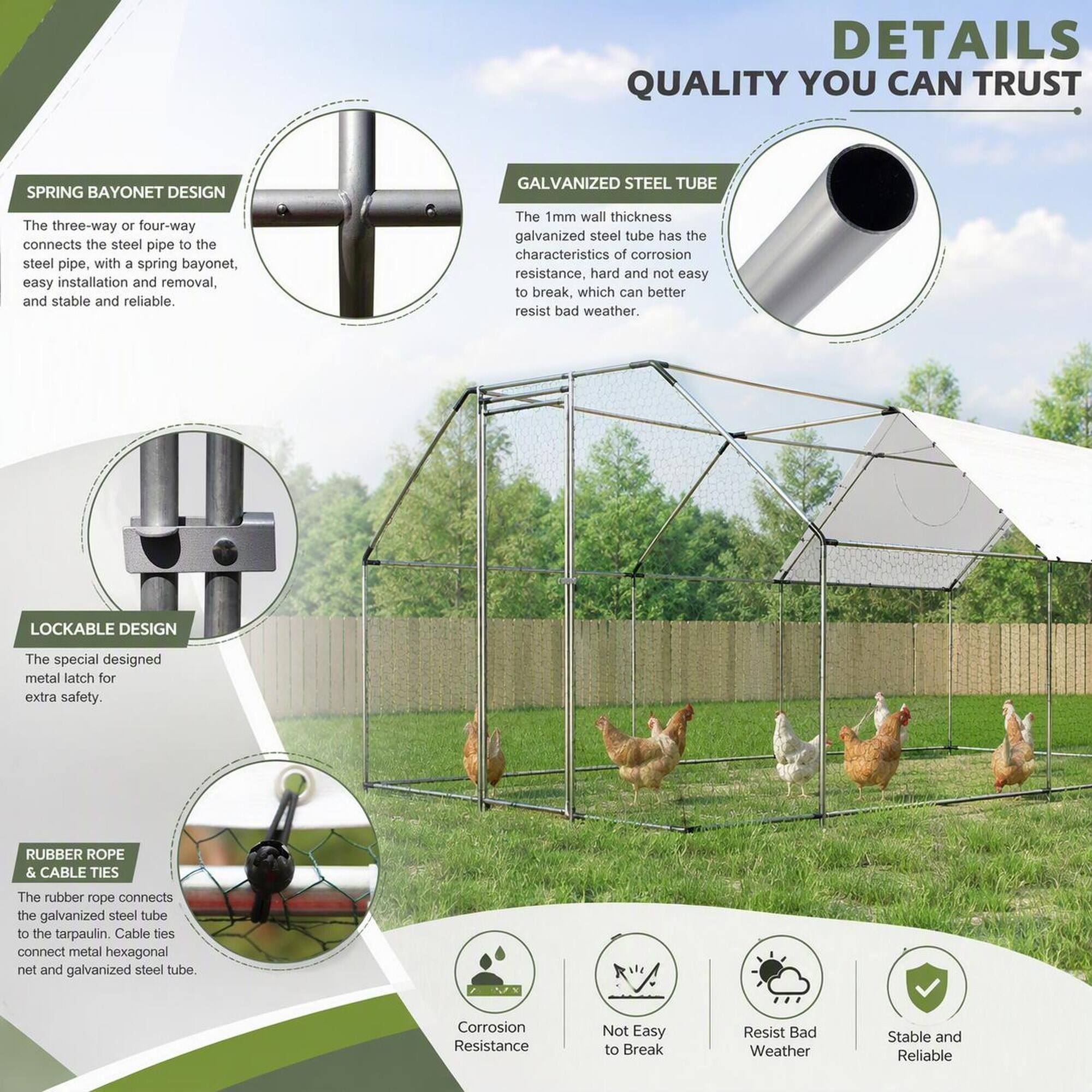 DETAILS QUALITY YOU CAN TRUST

SPRING BAYONET DESIGN
The three-way or four-way connects the steel pipe to the steel pipe, with a spring bayonet, easy installation and removal, and stable and reliable.

GALVANIZED STEEL TUBE
The 1mm wall thickness galvanized steel tube has the characteristics of corrosion resistance, hard and not easy to break, which can better resist bad weather.

LOCKABLE DESIGN
The special designed metal latch for extra safety.

RUBBER ROPE & CABLE TIES
The rubber rope connects the galvanized steel tube to the tarpaulin. Cable ties connect metal hexagonal net and galvanized steel tube.

Corrosion Resistance
Not Easy to Break
Resist Bad Weather
Stable and Reliable