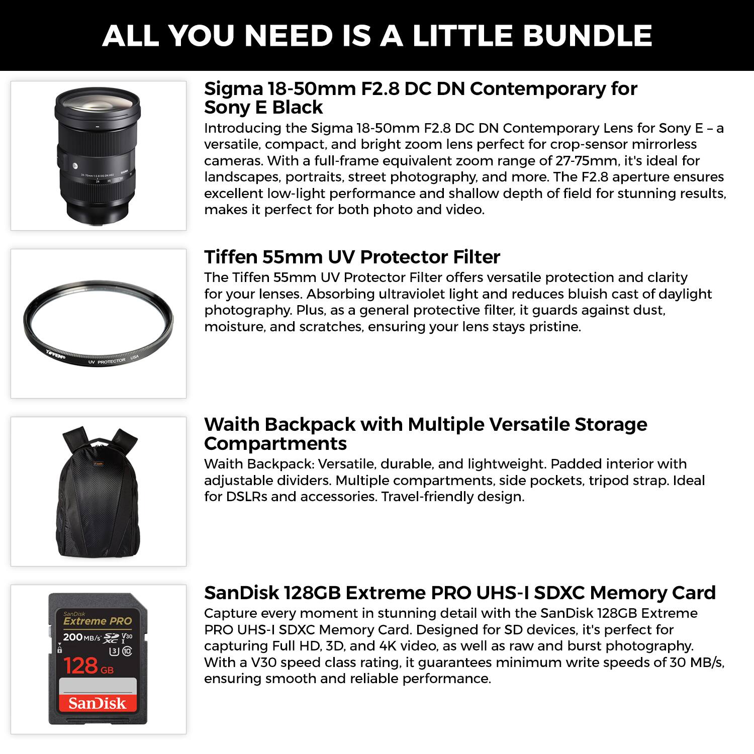 ALL YOU NEED IS A LITTLE BUNDLE

Sigma 18-50mm F2.8 DC DN Contemporary for Sony E Black
Introducing the Sigma 18-50mm F2.8 DC DN Contemporary Lens for Sony E—a versatile, compact, and bright zoom lens perfect for crop-sensor mirrorless cameras. With a full-frame equivalent zoom range of 27-75mm, it's ideal for landscapes, portraits, street photography, and more. The F2.8 aperture ensures excellent low-light performance and shallow depth of field for stunning results, making it perfect for both photo and video.

Tiffen 55mm UV Protector Filter
The Tiffen 55mm UV Protector Filter offers versatile protection and clarity for your lenses. Absorbing ultraviolet light and reducing bluish cast of daylight photography. Plus, as a general protective filter, it guards against dust, moisture, and scratches, ensuring your lens stays pristine.

Waith Backpack with Multiple Versatile Storage Compartments
Waith Backpack: Versatile, durable, and lightweight. Padded interior with adjustable dividers. Multiple compartments, side pockets, tripod strap. Ideal for DSLRs and accessories. Travel-friendly design.

SanDisk 12