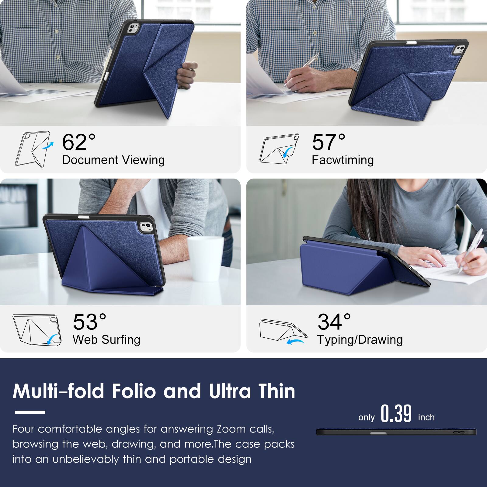 62° Document Viewing  
57° Facetiming  
53° Web Surfing  
34° Typing/Drawing  

Multi-fold Folio and Ultra Thin  
Four comfortable angles for answering Zoom calls, browsing the web, drawing, and more. The case packs into an unbelievably thin and portable design only 0.39 inch