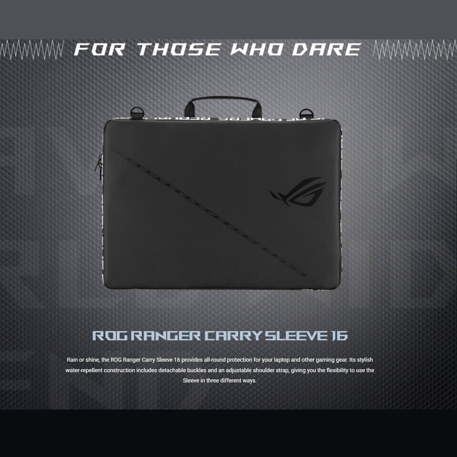 FOR THOSE WHO DARE

ROG RANGER CARRY SLEEVE 16

Rain or shine, the ROG Ranger Carry Sleeve 16 provides all-round protection for your laptop and other gaming gear. Its stylish water-repellent construction includes detachable buckles and an adjustable shoulder strap, giving you the flexibility to use the Sleeve in three different ways.
