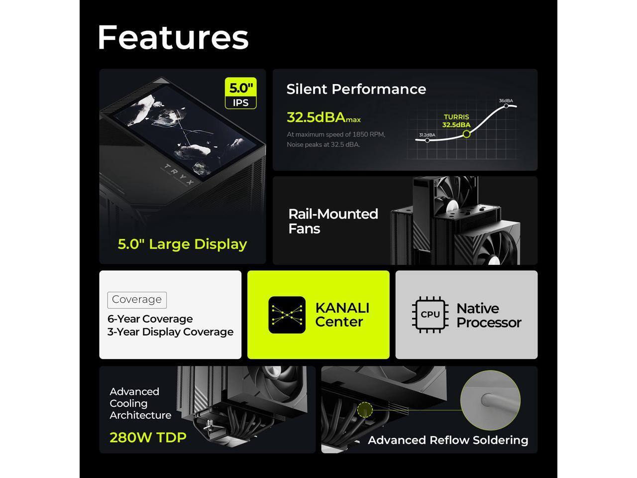 Features

- 5.0" IPS
- Silent Performance
  - 32.5dBA max
  - At maximum speed of 1850 RPM, noise peaks at 32.5 dBA
- 5.0" Large Display
- Rail-Mounted Fans
- Coverage
  - 6-Year Coverage
  - 3-Year Display Coverage
- KANALI Center
- Native CPU Processor
- Advanced Cooling Architecture
  - 280W TDP
- Advanced Reflow Soldering