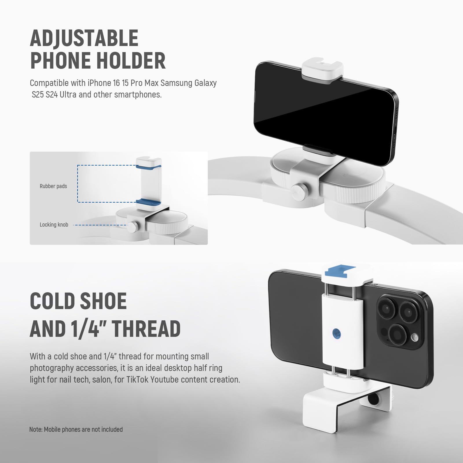 ADJUSTABLE PHONE HOLDER  
Compatible with iPhone 16 15 Pro Max Samsung Galaxy S25 S24 Ultra and other smartphones.  

Rubber pads  
Locking knob  

COLD SHOE AND 1/4" THREAD  
With a cold shoe and 1/4" thread for mounting small photography accessories, it is an ideal desktop half ring light for nail tech, salon, for TikTok Youtube content creation.  

Note: Mobile phones are not included