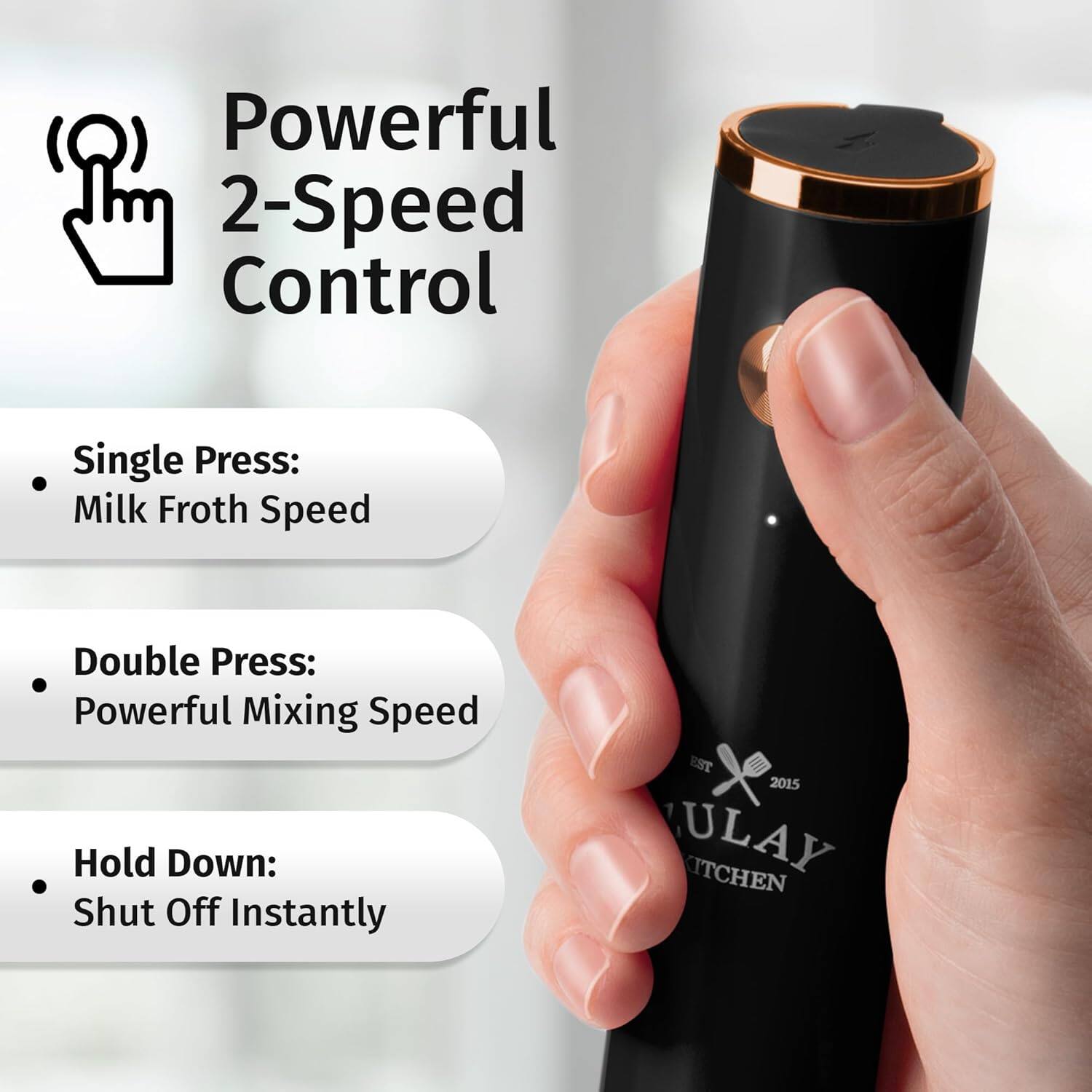 Powerful 2-Speed Control
- Single Press: Milk Froth Speed
- Double Press: Powerful Mixing Speed
- Hold Down: Shut Off Instantly
EST 2015 ULAY KITCHEN