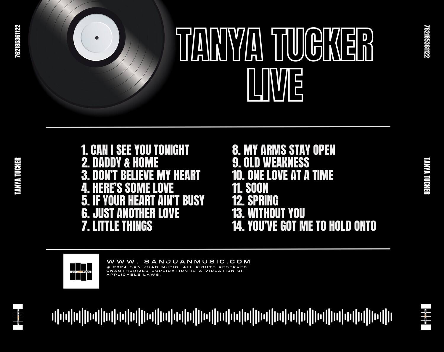 TANYA TUCKER LIVE

1. CAN I SEE YOU TONIGHT  
2. DADDY & HOME  
3. DON'T BELIEVE MY HEART  
4. HERE'S SOME LOVE  
5. IF YOUR HEART AIN'T BUSY  
6. JUST ANOTHER LOVE  
7. LITTLE THINGS  
8. MY ARMS STAY OPEN  
9. OLD WEAKNESS  
10. ONE LOVE AT A TIME  
11. SOON  
12. SPRING  
13. WITHOUT YOU  
14. YOU'VE GOT ME TO HOLD ONTO  

www.SANJUANMUSIC.COM  
© 2024 SAN JUAN MUSIC. ALL RIGHTS RESERVED.  
UNAUTHORIZED DUPLICATION IS A VIOLATION OF APPLICABLE LAWS.