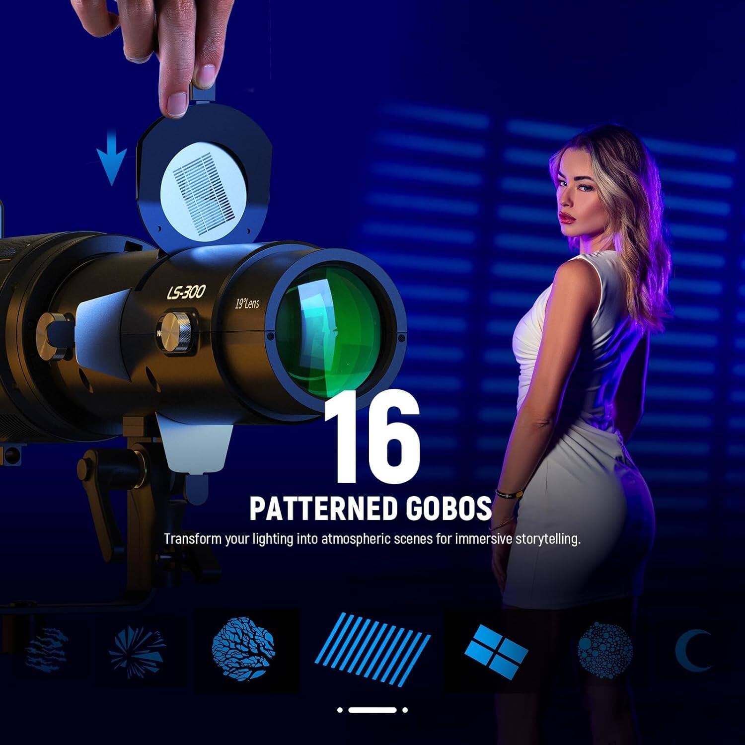 L5-300 19Lens

16 PATTERNED GOBOS

Transform your lighting into atmospheric scenes for immersive storytelling.