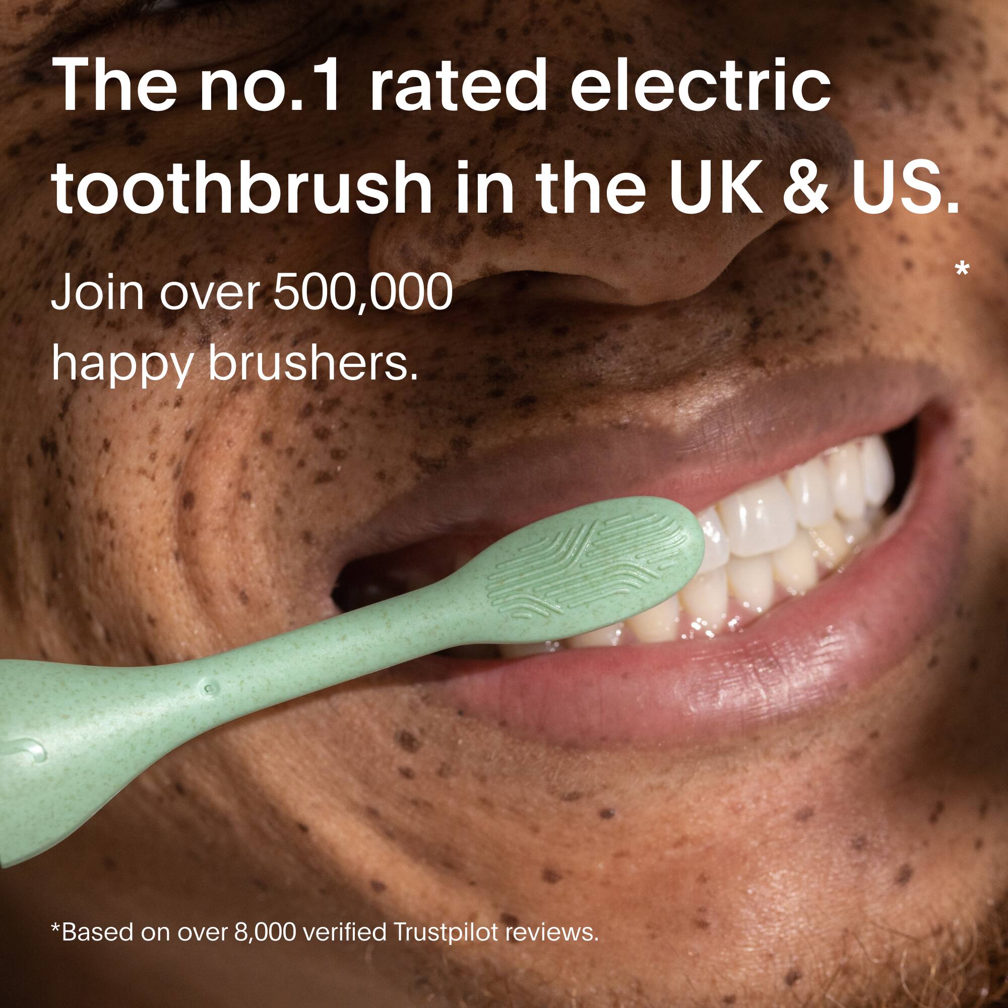 The number one rated electric toothbrush in the UK and US. Join over 500,000 happy brushers. Based on over 8,000 verified Trustpilot reviews.
