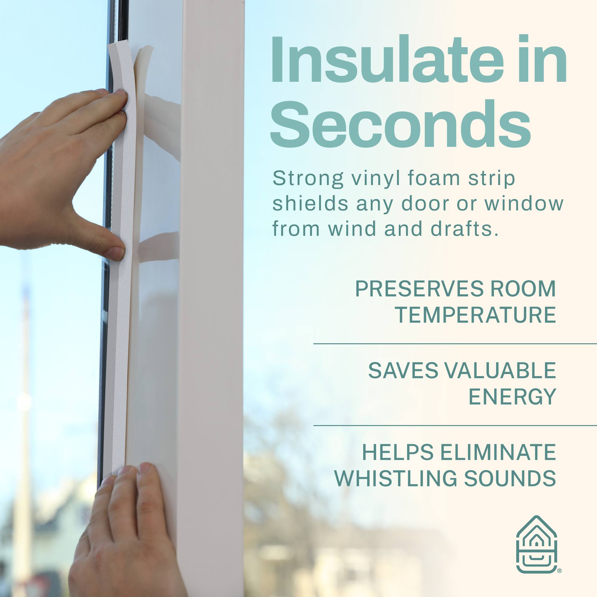 Insulate in Seconds  
Strong vinyl foam strip shields any door or window from wind and drafts.  
PRESERVES ROOM TEMPERATURE  
SAVES VALUABLE ENERGY  
HELPS ELIMINATE WHISTLING SOUNDS