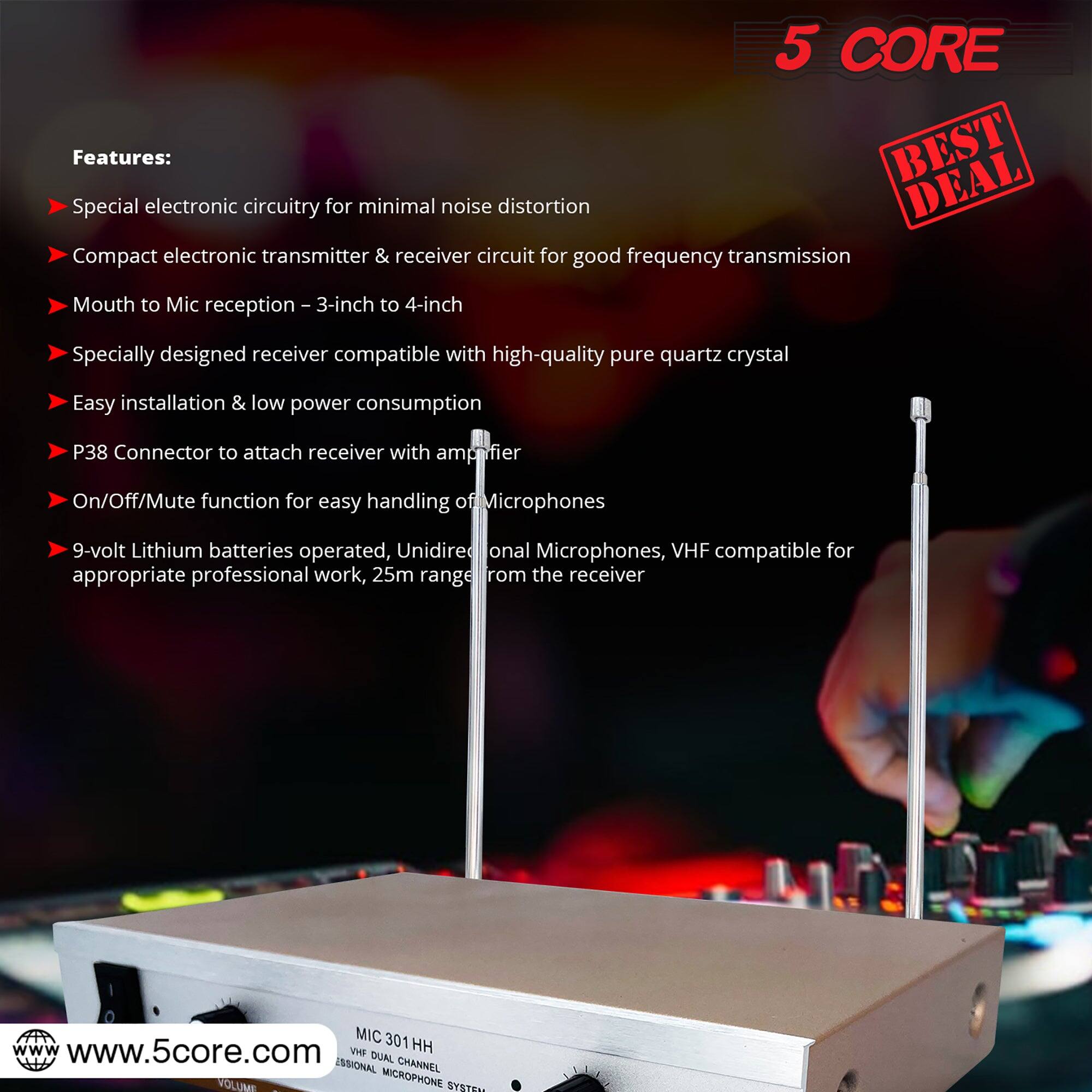 5 CORE Features: BEST DEAL

- Special electronic circuitry for minimal noise distortion
- Compact electronic transmitter & receiver circuit for good frequency transmission
- Mouth to Mic reception - 3-inch to 4-inch
- Specially designed receiver compatible with high-quality pure quartz crystal
- Easy installation & low power consumption
- P38 Connector to attach receiver with amplifier
- On/Off/Mute function for easy handling of microphones
- 9-volt Lithium batteries operated, Unidirectional microphones, VHF compatible for appropriate professional work, 25m range from the receiver
- MIC 301 301HH

www.5core.com

DUAL PROFESSIONAL CHANNEL VOLUME MICROPHONE SYSTEM