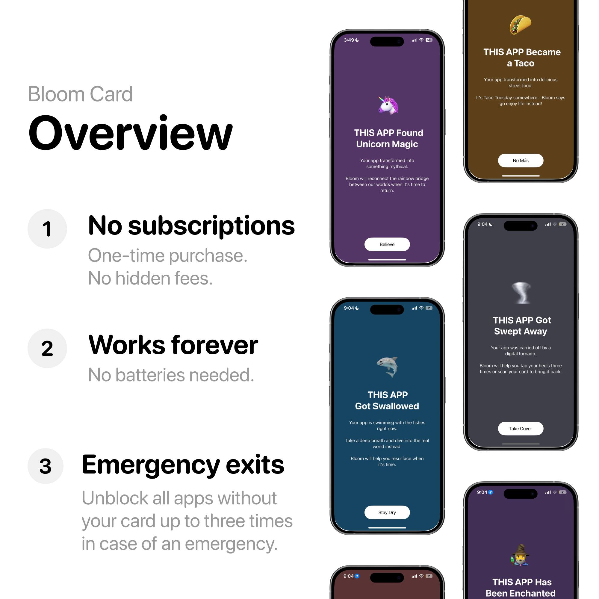 Bloom Card Overview

1. No subscriptions
   - One-time purchase.
   - No hidden fees.

2. Works forever
   - No batteries needed.

3. Emergency exits
   - Unblock all apps without your card up to three times in case of an emergency.

THIS APP Found Unicorn Magic
- Your app transformed into something mythical nourishing the main rainbow bridge between our worlds when it's time to return.
- Bloom will reconnect the rainbow bridge between our worlds when it's time to return.
- Believe

THIS APP Became a Taco
- Your app transformed into delicious street food.
- It's Taco Tuesday somewhere - Bloom says enjoy life instead!
- No Mas

THIS APP Got Swallowed
- Your app is swimming with the fishes.
- Take a deep breath and dive into the real world instead.
- Bloom will help you resurface when it's time.
- Stay Dry

THIS APP Got Swept Away
- Your app was carried off by a digital tornado.
- Bloom will help you tap your heels three times or scan your card to bring it back.
- Take Cover

THIS APP Has Been Enchanted
