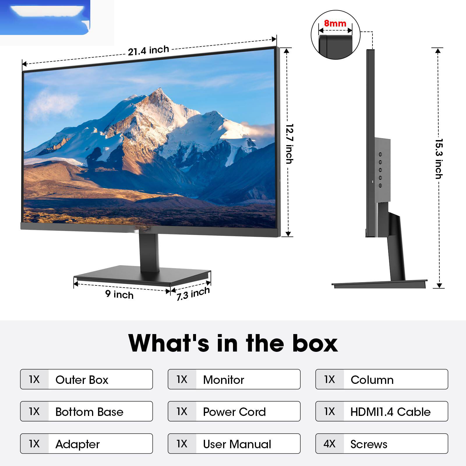 8mm  
21.4 inch  
12.7 inch  
15.3 inch  
9 inch  
7.3 inch  

What's in the box  
1X Outer Box  
1X Monitor  
1X Column  
1X Bottom Base  
1X Power Cord  
1X HDMI1.4 Cable  
1X Adapter  
1X User Manual  
4X Screws
