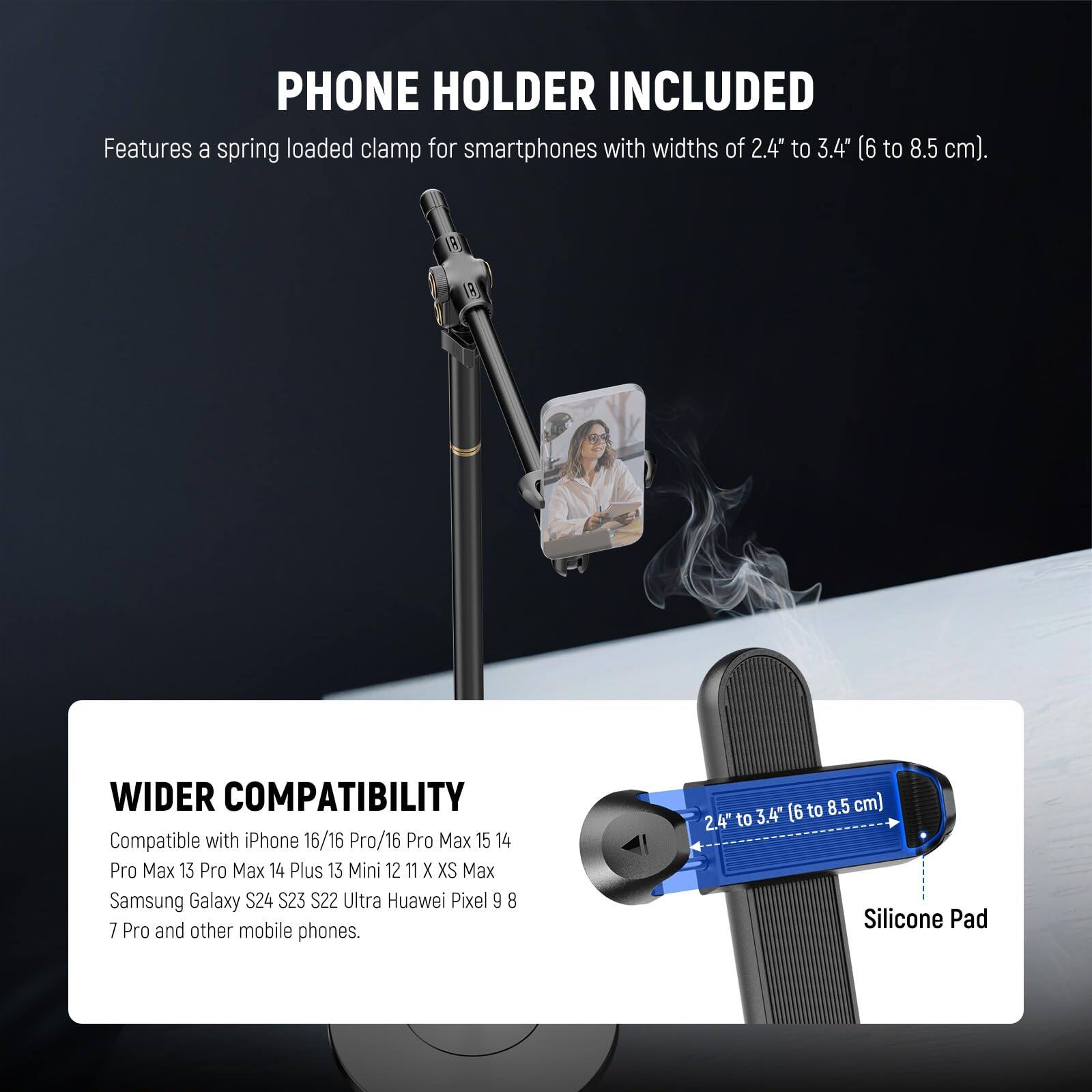 PHONE HOLDER INCLUDED  
Features a spring loaded clamp for smartphones with widths of 2.4" to 3.4" (6 to 8.5 cm).

WIDER COMPATIBILITY  
Compatible with iPhone 16/16 Pro/16 Pro Max 15 14 Pro Max 13 Pro Max 14 Plus 13 Mini 12 11 X XS Max Samsung Galaxy S24 S23 S22 Ultra Huawei Pixel 9 8 7 Pro and other mobile phones.  
(2.4" to 3.4" / 6 to 8.5 cm)  
Silicone Pad