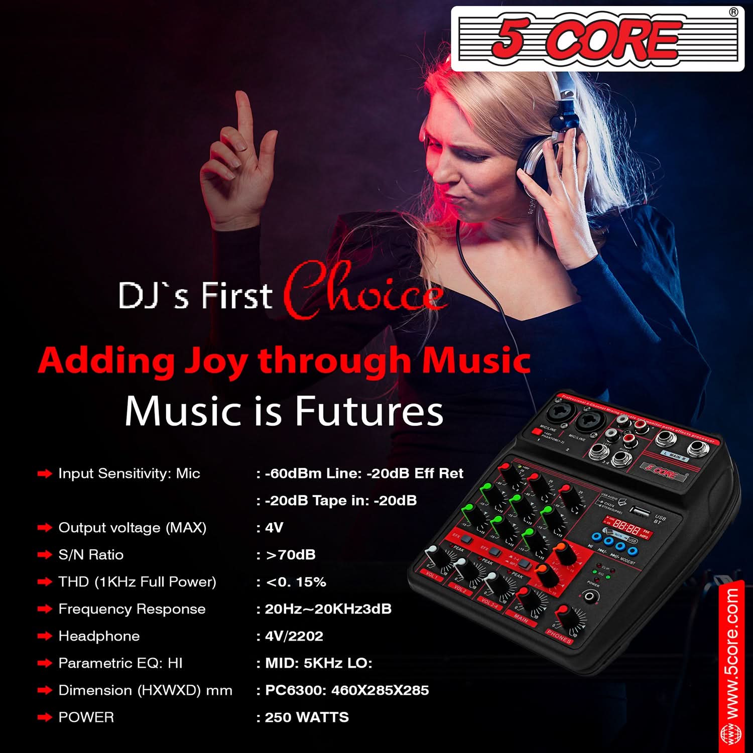 5 CORE

DJ's First Choice  
Adding Joy through Music  
Music is Futures

- Input Sensitivity: Mic: -60dBm Line: -20dB Eff Ret: -20dB Tape in: -20dB
- Output voltage (MAX): 4V
- S/N Ratio: >70dB
- THD (1KHz Full Power): <0.15%
- Frequency Response: 20Hz-20KHz3dB
- Headphone: 4V/2202
- Parametric EQ: HI MID: 5KHz LO:
- Dimension (HXWXD) mm: PC6300: 460X285X285
- POWER: 250 WATTS

www.5core.com