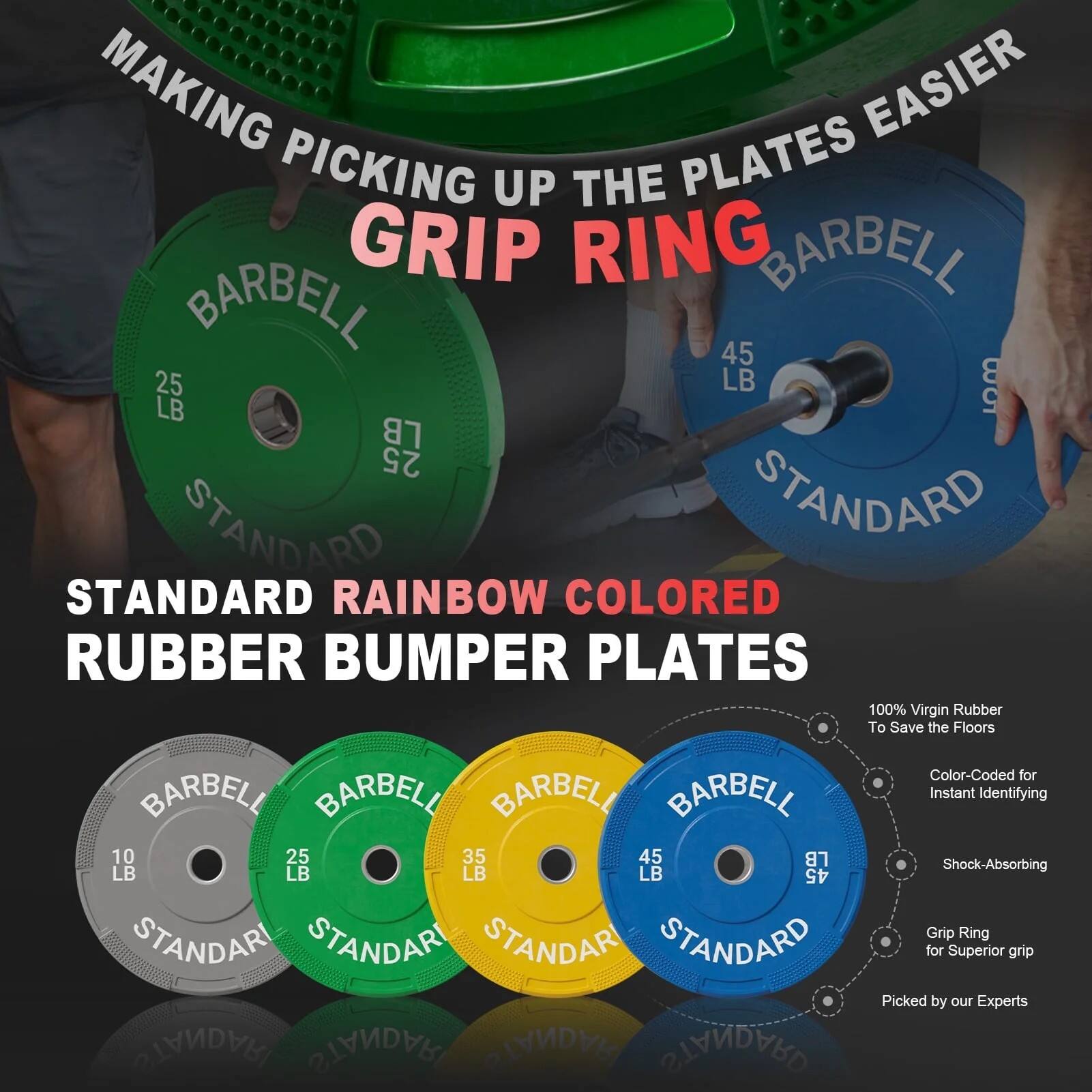 MAKING PICKING UP THE PLATES EASIER  
GRIP RING  

STANDARD RAINBOW COLORED RUBBER BUMPER PLATES  

100% Virgin Rubber To Save the Floors  
Color-Coded for Instant Identifying  
Shock-Absorbing Grip Ring for Superior Grip  
Picked by our Experts  

BARBELL  
25 LB  
STANDARD  

BARBELL  
35 LB  
STANDARD  

BARBELL  
45 LB  
STANDARD