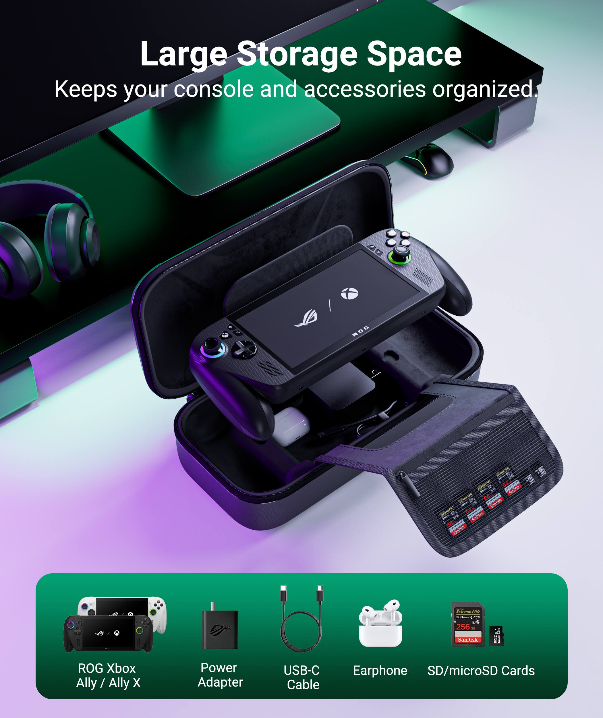 Large Storage Space  
Keeps your console and accessories organized.  

4D ROD  
- ROG Xbox Ally / Ally X  
- Power Adapter  
- USB-C Cable  
- Earphone  
- SD/microSD Cards