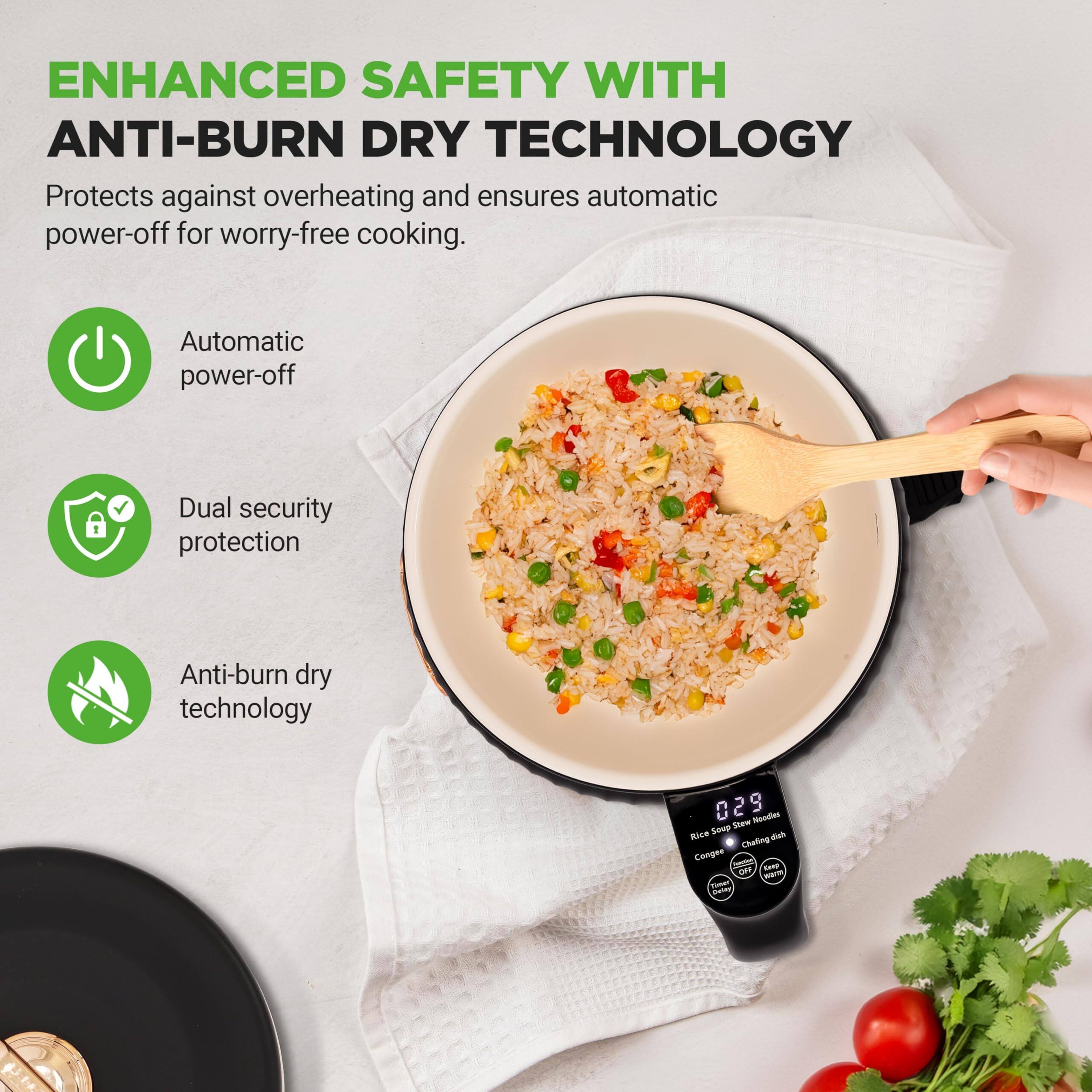 ENHANCED SAFETY WITH ANTI-BURN DRY TECHNOLOGY  
Protects against overheating and ensures automatic power-off for worry-free cooking.  

- Automatic power-off  
- Dual security protection  
- Anti-burn dry technology  

029  
Rice Soup Stew Noodles  
Congee  
Chili Garlic