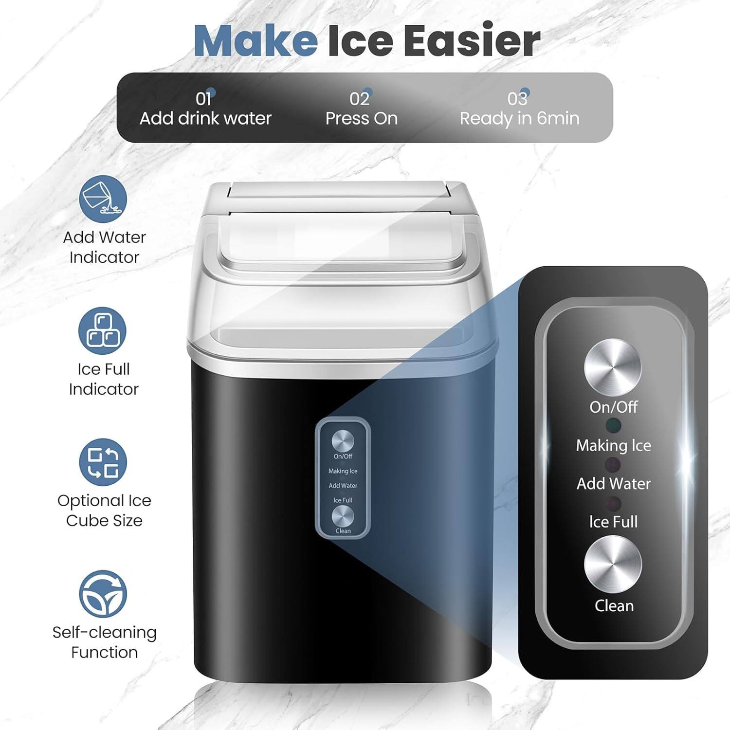 Make Ice Easier

01 Add drink water  
02 Press On  
03 Ready in 6min

- Add Water Indicator  
- Ice Full Indicator  
- Optional Ice Cube Size  
- Self-cleaning Function  

On/Off  
Making Ice  
Add Water  
Ice Full  
Clean