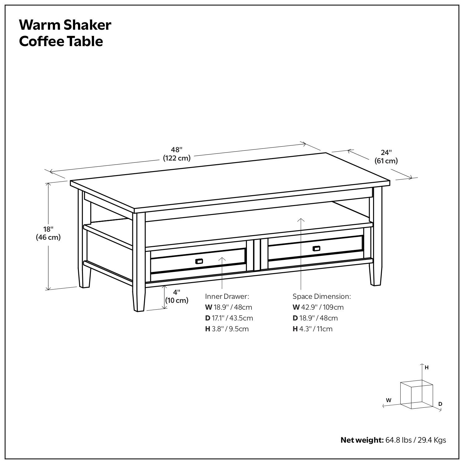Warm Shaker Coffee Table

Dimensions:
- Length: 48" (122 cm)
- Width: 24" (61 cm)
- Height: 18" (46 cm)
- Leg Height: 4" (10 cm)

Inner Drawer:
- Width: 18.9" (48 cm)
- Depth: 17.1" (43.5 cm)
- Height: 3.8" (9.5 cm)

Space Dimension:
- Width: 42.9" (109 cm)
- Depth: 18.9" (48 cm)
- Height: 4.3" (11 cm)

Net Weight: 64.8 lbs / 29.4 Kgs