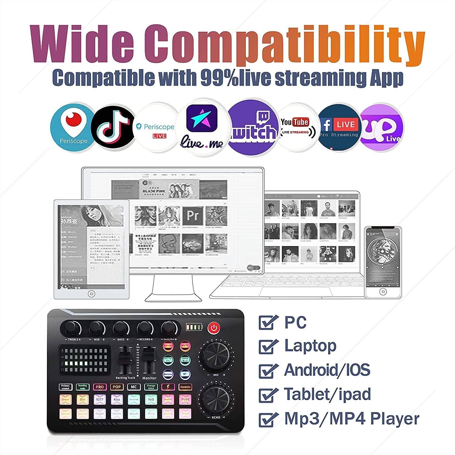 Wide Compatibility  
Compatible with 99% live streaming App  

- Periscope  
- YouTube  
- Twitch  
- Live.me  
- LIVE  
- Pro Streaming  
- Live  

PC  
Laptop  
Android/iOS  
Tablet/ipad  
Mp3/MP4 Player