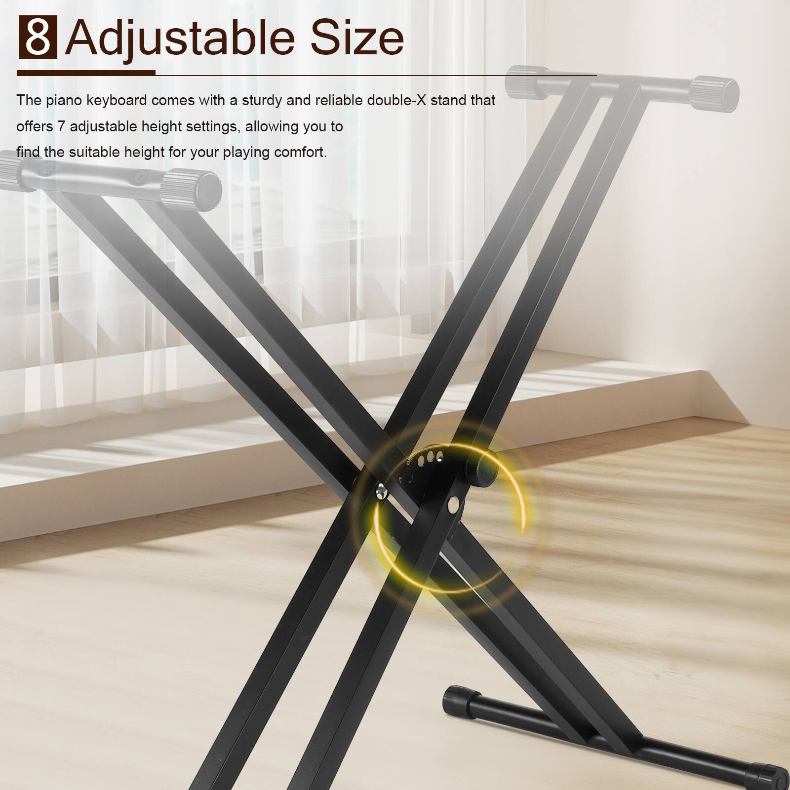 8 Adjustable Size

The piano keyboard comes with a sturdy and reliable double-X stand that offers 7 adjustable height settings, allowing you to find the suitable height for your playing comfort.