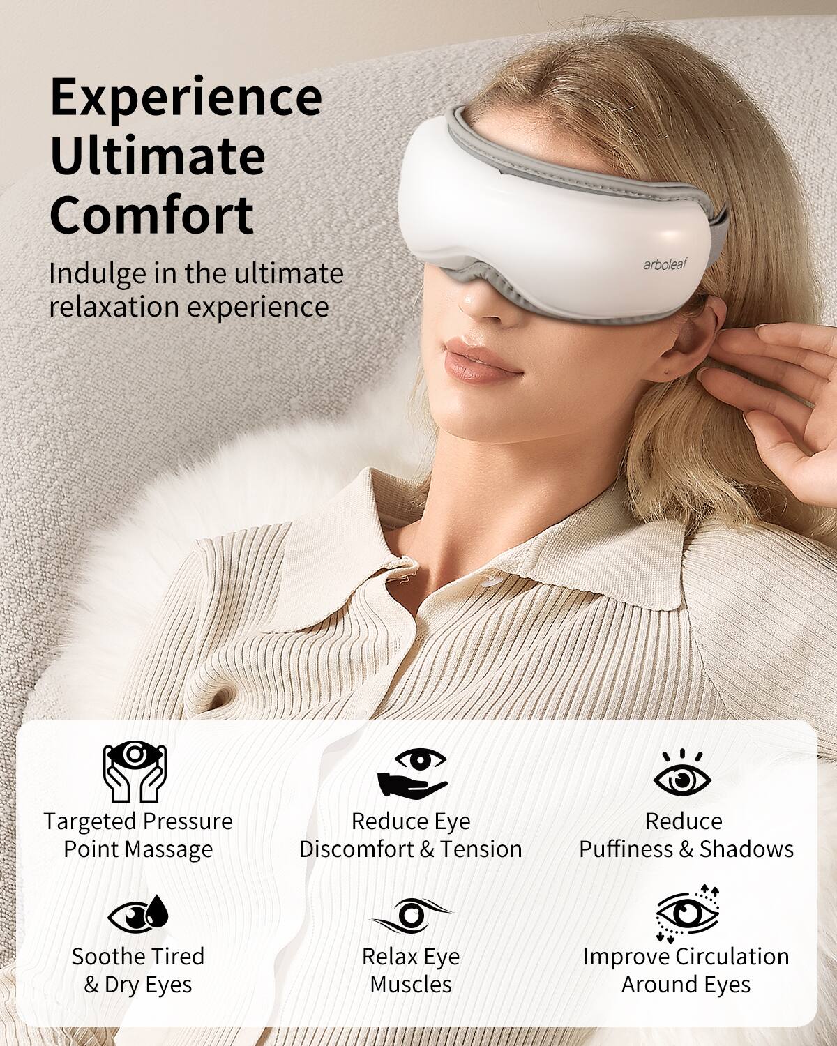 Experience Ultimate Comfort

Indulge in the ultimate relaxation experience

- Targeted Pressure Point Massage
- Reduce Eye Discomfort & Tension
- Reduce Puffiness & Shadows
- Soothe Tired & Dry Eyes
- Relax Eye Muscles
- Improve Circulation Around Eyes