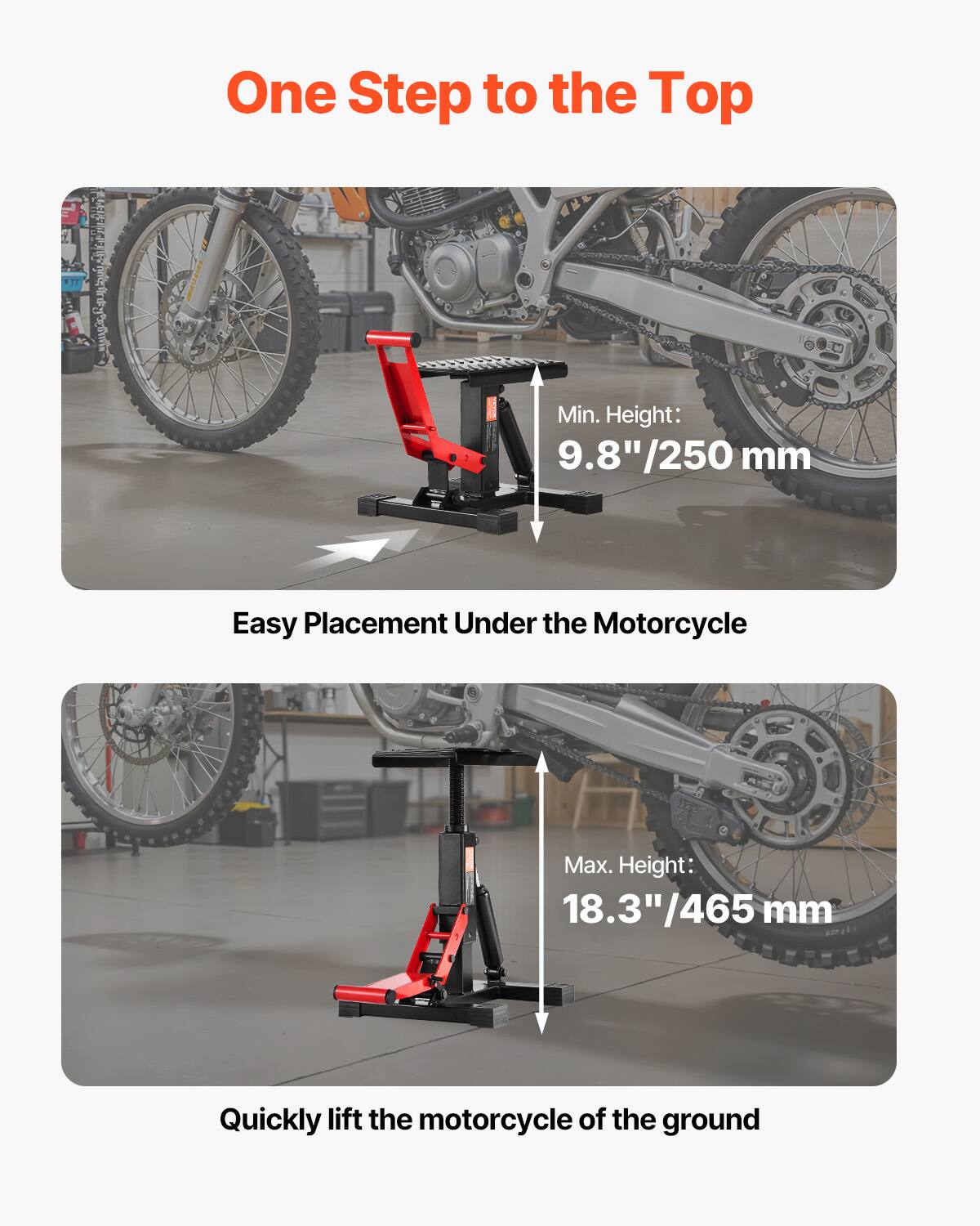 One Step to the Top

Min. Height: 9.8" / 250 mm

Easy Placement Under the Motorcycle

Max. Height: 18.3" / 465 mm

Quickly lift the motorcycle off the ground
