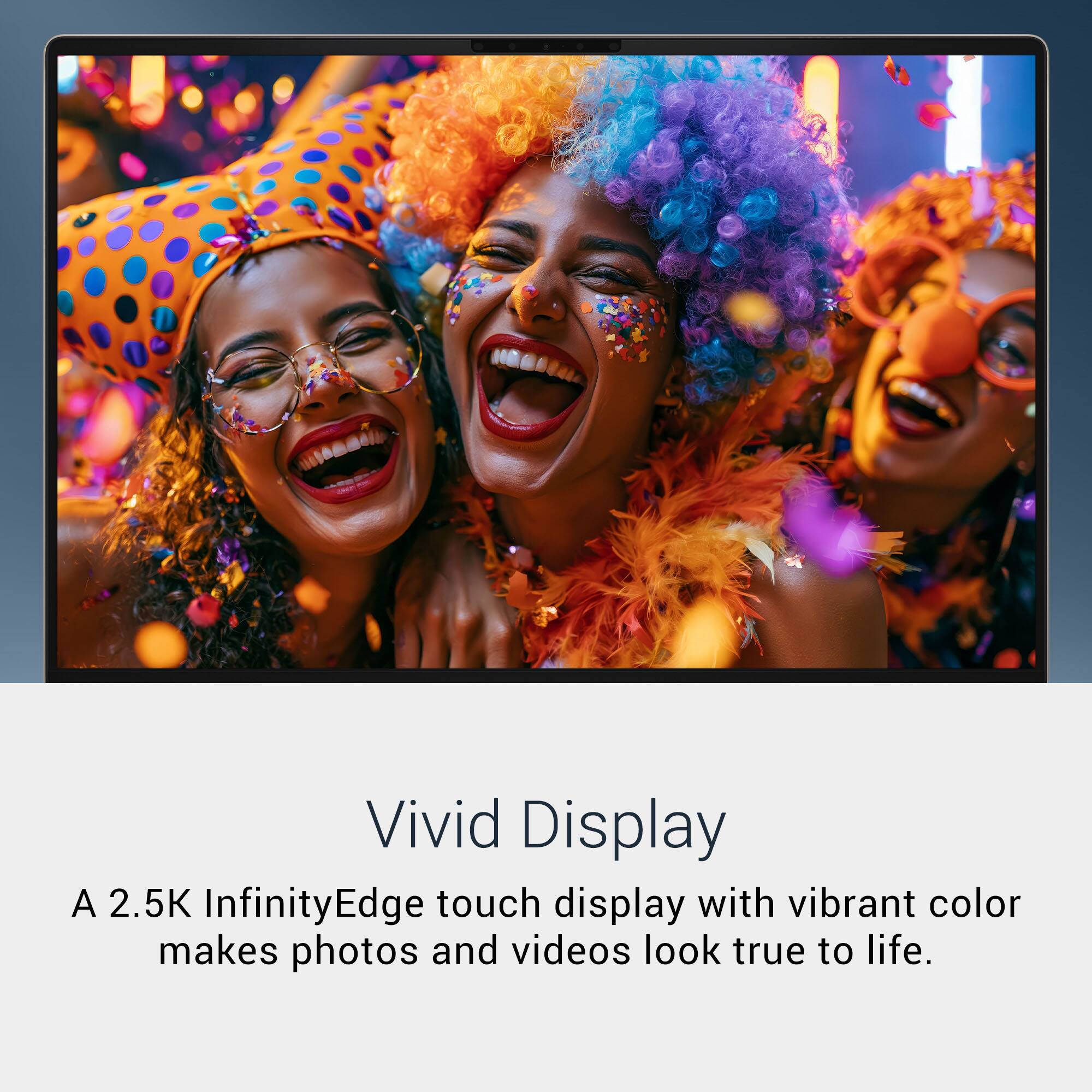 Vivid Display  
A 2.5K InfinityEdge touch display with vibrant color makes photos and videos look true to life.