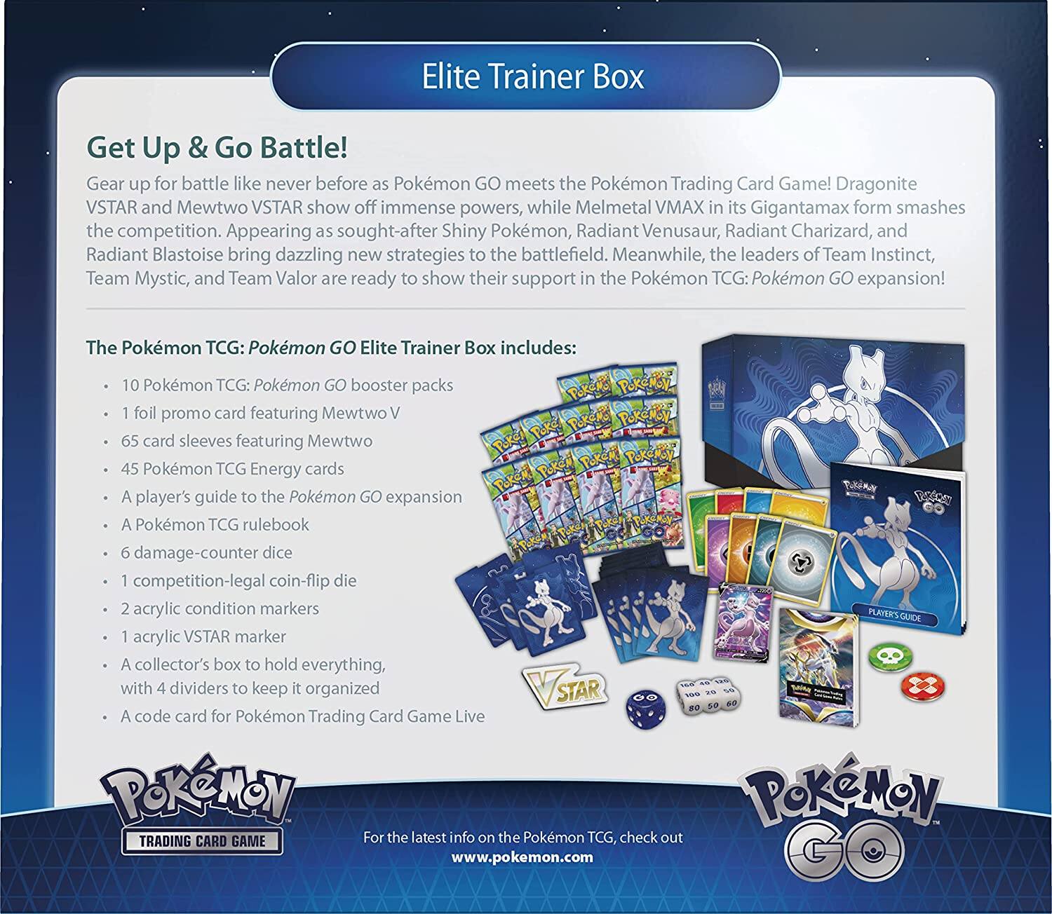 Elite Trainer Box

Get Up & Go Battle!

Gear up for battle like never before as Pokémon GO meets the Pokémon Trading Card Game! Dragonite VSTAR and Mewtwo VSTAR show off immense powers, while Melmetal VMAX in its Gigantamax form smashes the competition. Appearing as sought-after Shiny Pokémon, Radiant Venusaur, Radiant Charizard, and Radiant Blastoise bring dazzling new strategies to the battlefield. Meanwhile, the leaders of Team Instinct, Team Mystic, and Team Valor are ready to show their support in the Pokémon TCG: Pokémon GO expansion!

The Pokémon TCG: Pokémon GO Elite Trainer Box includes:

- 10 Pokémon TCG: Pokémon GO booster packs
- 1 foil promo card featuring Mewtwo V
- 65 card sleeves featuring Mewtwo
- 45 Pokémon TCG Energy cards
- A player's guide to the Pokémon GO expansion
- A Pokémon TCG rulebook
- 6 damage-counter dice
- 1 competition-legal coin-flip die
- 2 acrylic condition markers
- 1 acrylic VSTAR marker
- A collector's box to hold everything, with 4 dividers to keep it organized
- A code card for