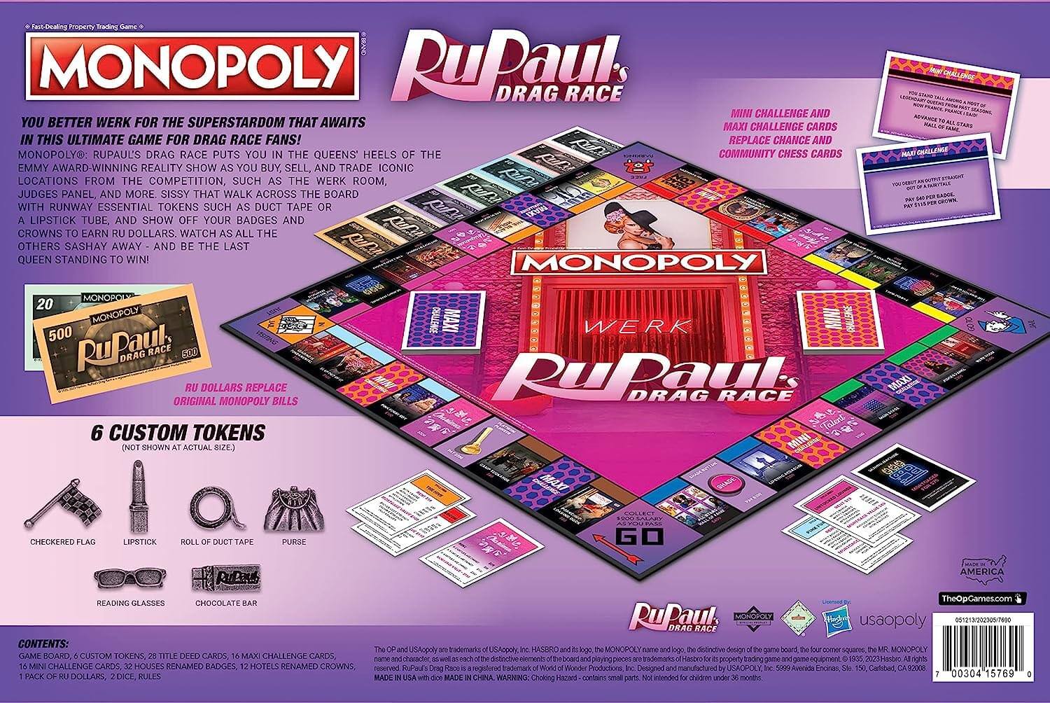 Fast-Dealing Property Trading Game

**MONOPOLY**

**RuPaul's Drag Race**

You better werk for the superstardom that awaits in this ultimate game for drag race fans! Monopoly: RuPaul's Drag Race puts you in the queens' heels of the Emmy award-winning reality show as you buy, sell, and trade iconic locations from the competition, such as the Werk Room, with judges' runway essential tokens such as duct tape or a lipstick tube, and show off your badges and crowns to earn Ru dollars. Watch as all the others sashay away - and be the last queen standing to win!

**Ru Dollars Replace Original Monopoly Bills**

**6 Custom Tokens** (not shown at actual size)
- Checkerboard Flag
- Lipstick
- Roll of Duct Tape
- Purse
- Reading Glasses
- Chocolate Bar

**Mini Challenge and Maxi Challenge Cards** replace Chance and Community Chest Cards

**Contents:**
- Game Board
- 6 Custom Tokens
- 28 Title Deed Cards
- 16 Maxi Challenge Cards
- 16 Mini Challenge Cards
- 32 Houses Renamed Badges
- 12 Hotels Renamed Crowns
- 