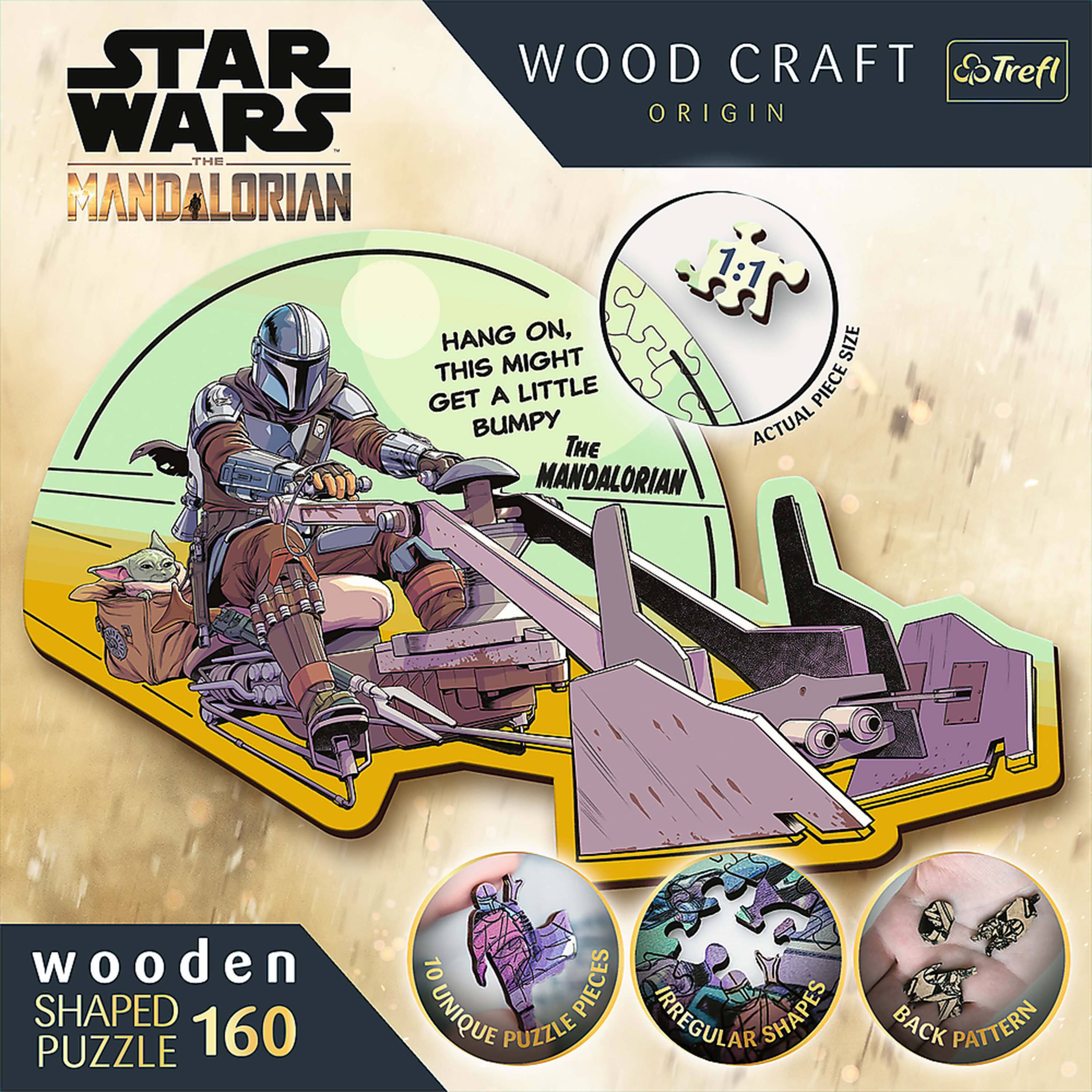 STAR WARS THE MANDALORIAN

WOOD CRAFT ORIGIN

HANG ON, THIS MIGHT GET A LITTLE BUMPY THE MANDALORIAN

wooden SHAPED PUZZLE 160

10 UNIQUE PUZZLE PIECES

IRREGULAR SHAPES

BACK PATTERN