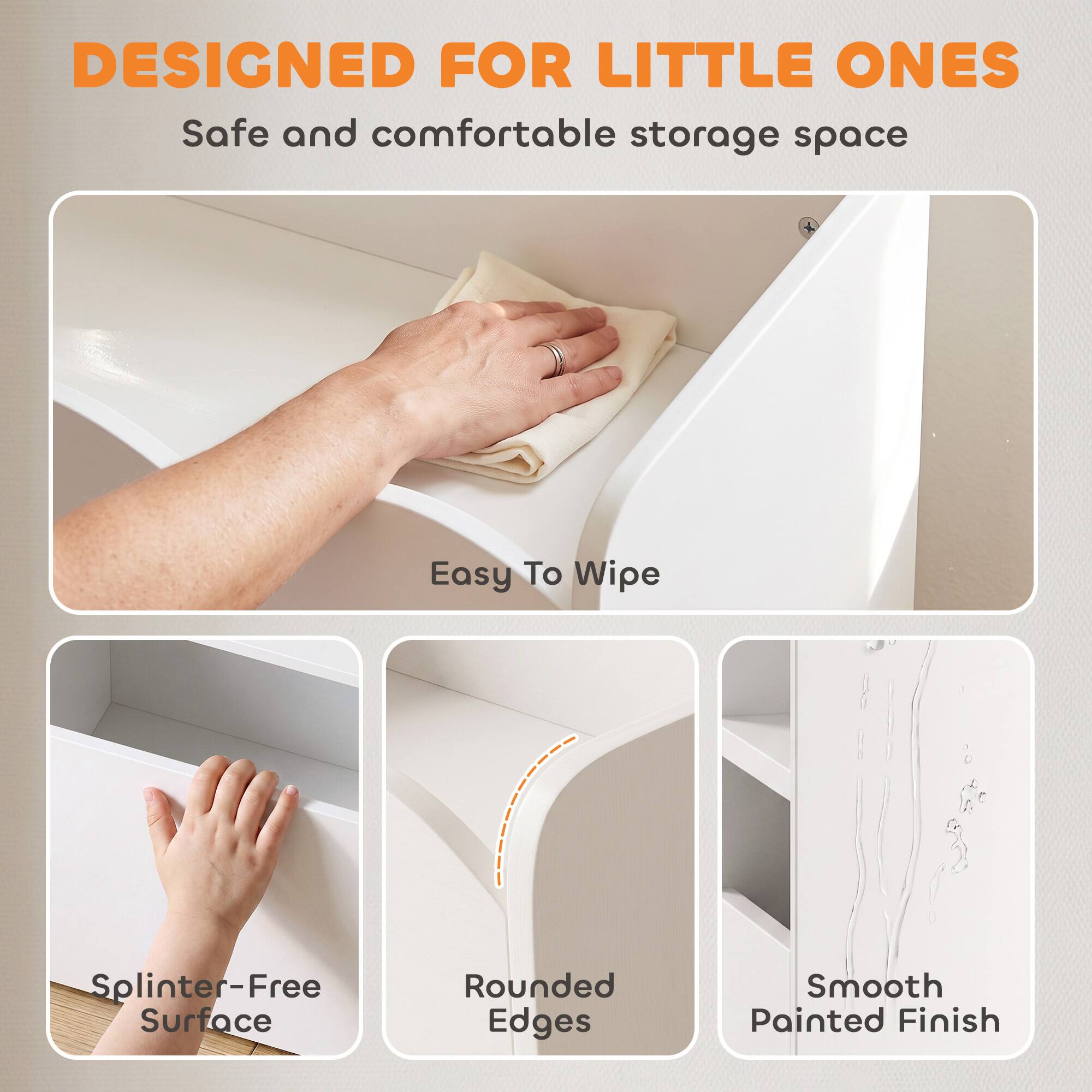 DESIGNED FOR LITTLE ONES  
Safe and comfortable storage space  
Easy To Wipe  
Splinter-Free Surface  
Rounded Edges  
Smooth Painted Finish