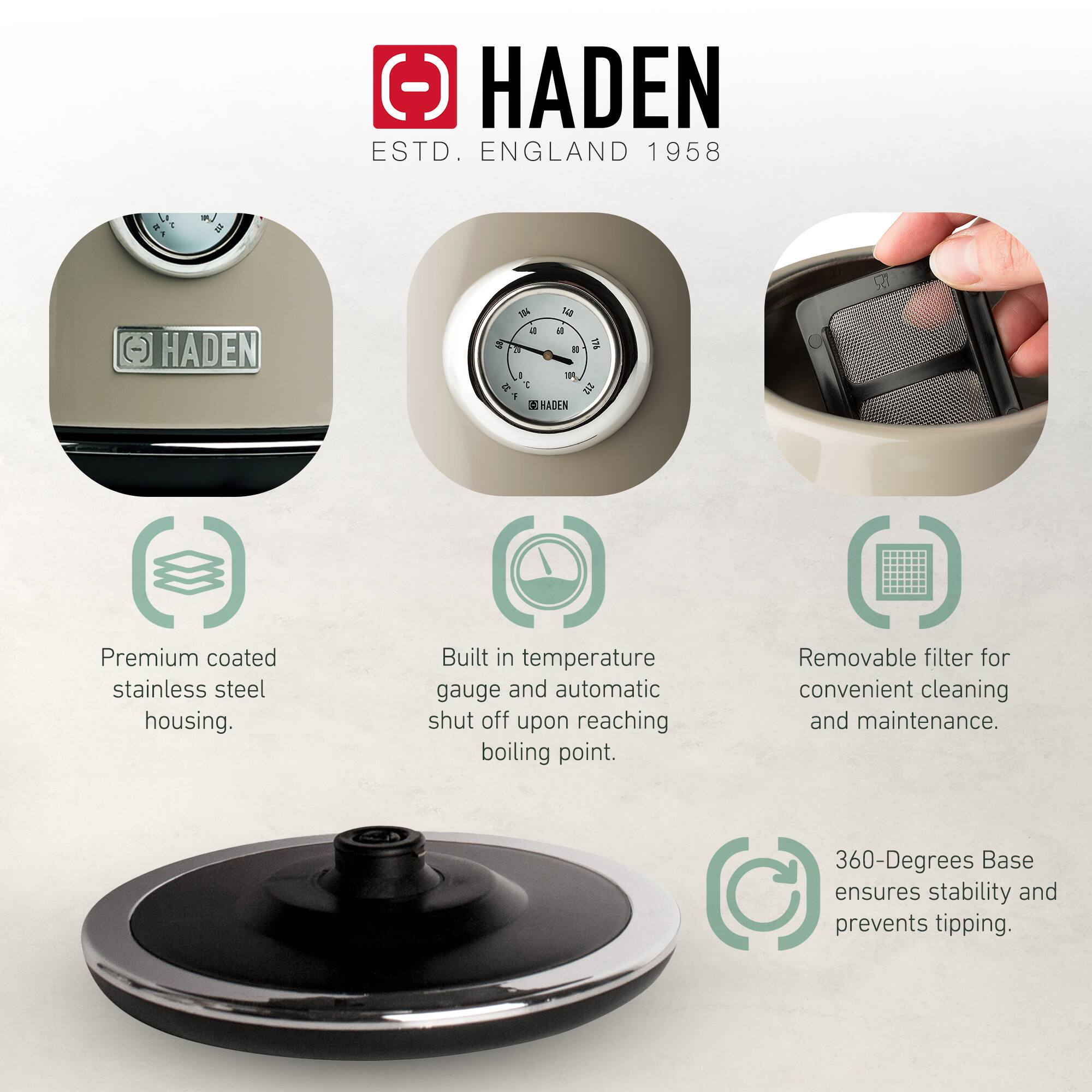 HADEN  
ESTD. ENGLAND 1958  

- Premium coated stainless steel housing.  
- Built-in temperature gauge and automatic shut off upon reaching boiling point.  
- Removable filter for convenient cleaning and maintenance.  
- 360-Degrees Base ensures stability and prevents tipping.