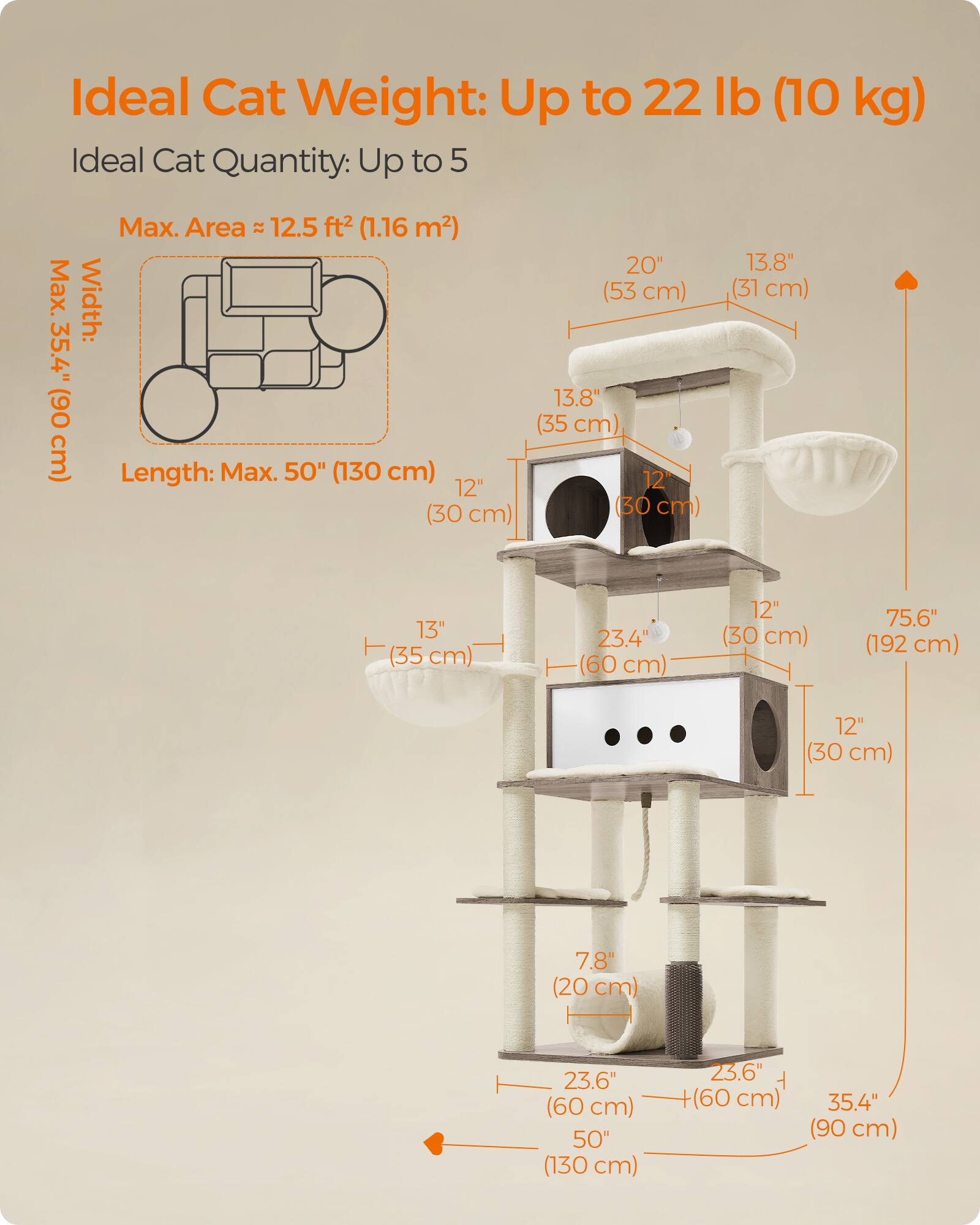 Ideal Cat Weight: Up to 22 lb (10 kg)  
Ideal Cat Quantity: Up to 5  
Max. Area: 12.5 ft² (1.16 m²)  
Max. Width: 35.4" (90 cm)  
Length: Max. 50" (130 cm)  

20" (53 cm)  
13.8" (31 cm)  
13.8" (31 cm)  
13" (35 cm)  
23.4" (60 cm)  
12" (30 cm)  
75.6" (192 cm)  
12" (30 cm)  
7.8" (20 cm)  
23.6" (60 cm)  
50" (130 cm)  
23.6" (60 cm)  
35.4" (90 cm)