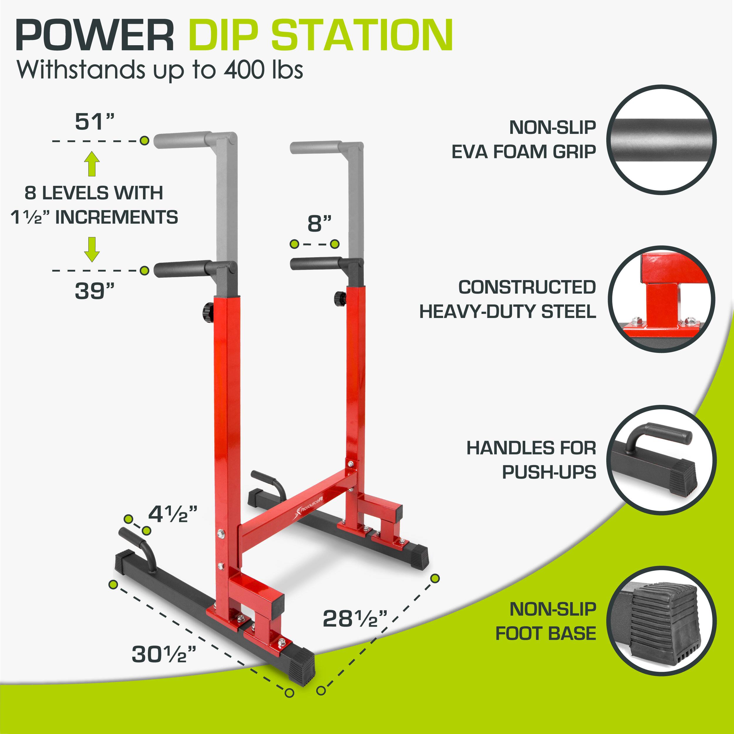 POWER DIP STATION
Withstands up to 400 lbs
51"
NON-SLIP EVA FOAM GRIP
8 LEVELS WITH 11/2" INCREMENTS
8"
39"
CONSTRUCTED HEAVY-DUTY STEEL
HANDLES FOR PUSH-UPS
41/2"
301/2"
281/2"
NON-SLIP FOOT BASE