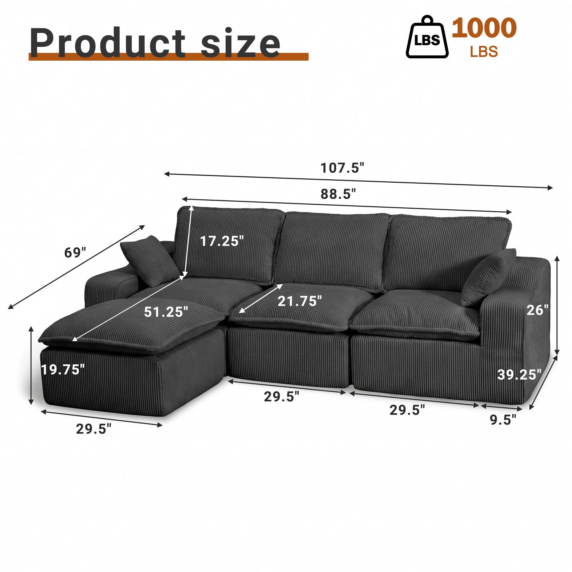 Product size: 1000 LBS  
Dimensions: 107.5" x 88.5" x 69"  
Seat Depth: 17.25"  
Arm Height: 21.75"  
Back Height: 26"  
Seat Height: 19.75"  
Width: 29.5"  
Depth: 29.5"  
Width: 29.5"  
Length: 39.25"  
Height: 9.5"