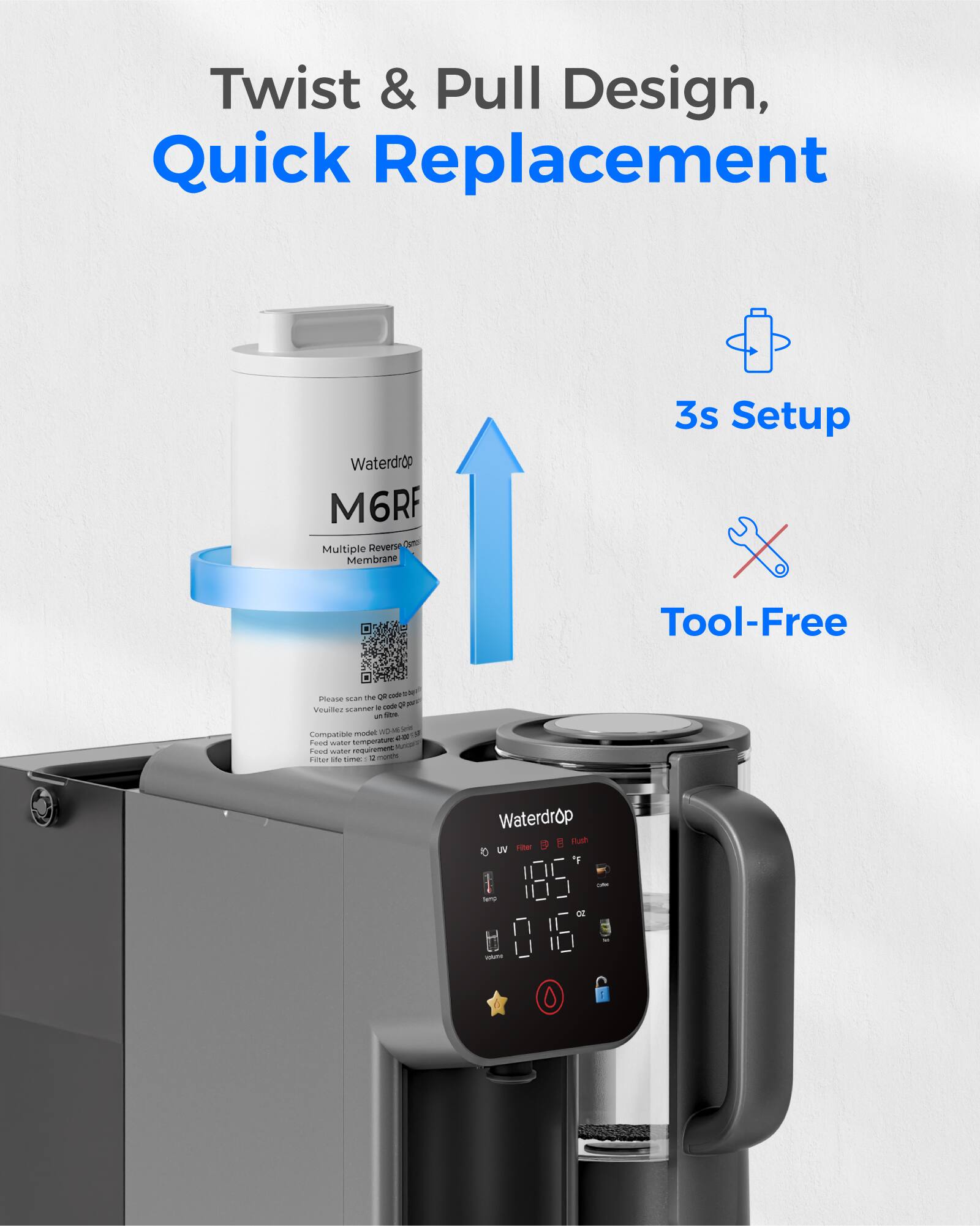 Twist & Pull Design, Quick Replacement  
3s Setup  
Tool-Free  

Waterdrop M6RF  
Multiple Reverse Osmosis Membrane  

Waterdrop  
UV Filter  
Flush  

185°F  
0.16 oz  

Compatible with:  
- Vouiflez scammer a  
- AM  
- Compatitee  
- N  
- Fen  
- nemperature A Feod water Tm A i-me  
- Waterdrop B Fush UV -e T  

Filter life time: 12 months