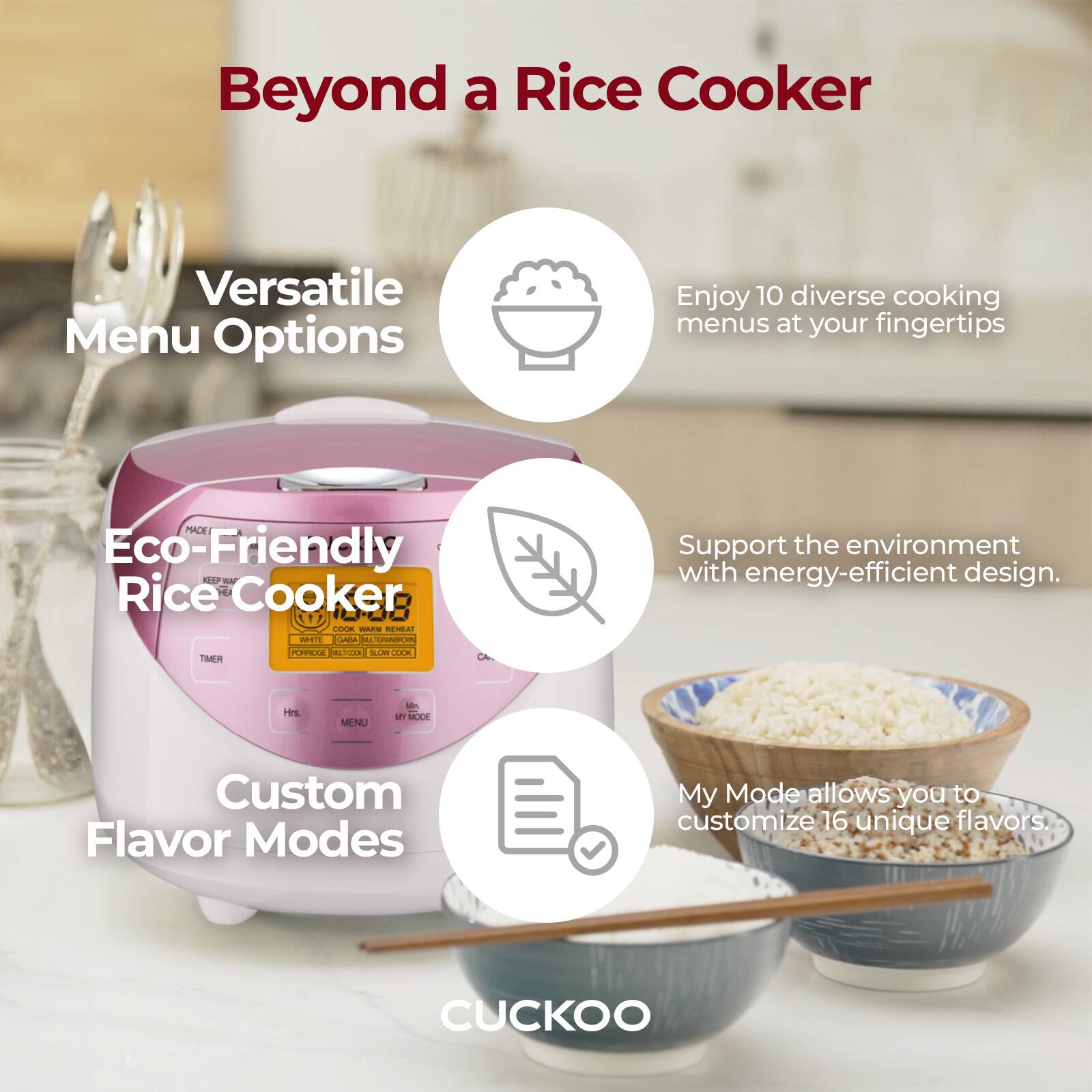 Beyond a Rice Cooker

Versatile Menu Options
Enjoy 10 diverse cooking menus at your fingertips

Eco-Friendly Rice Cooker
Support the environment with energy-efficient design.

Custom Flavor Modes
My Mode allows you to customize 16 unique flavors.

CUCKOO
