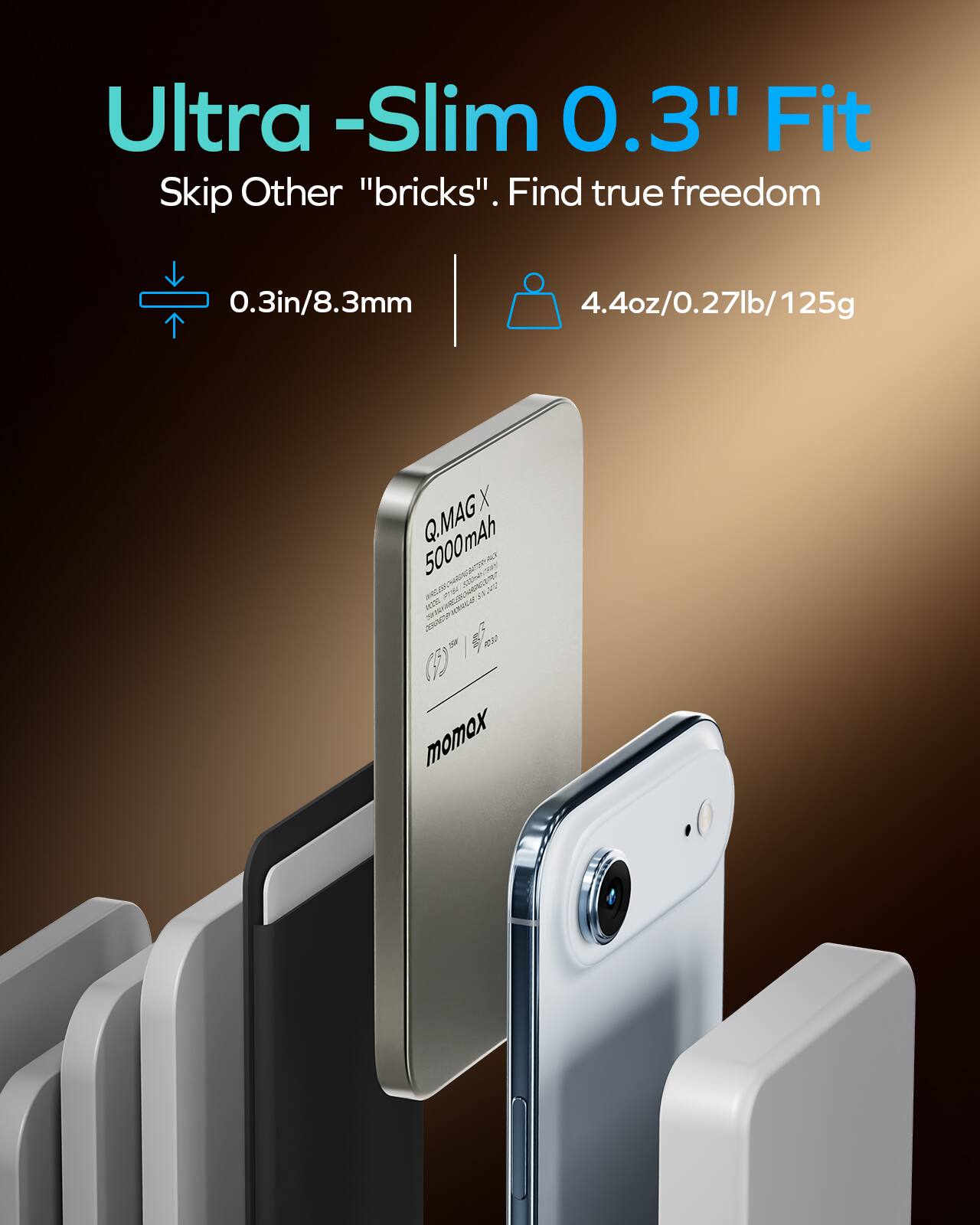 Ultra-Slim 0.3" Fit. Skip Other "bricks". Find true freedom

0.3in/8.3mm

4.4oz/0.27lb/125g

Q.MAG X 5000mAh

momox