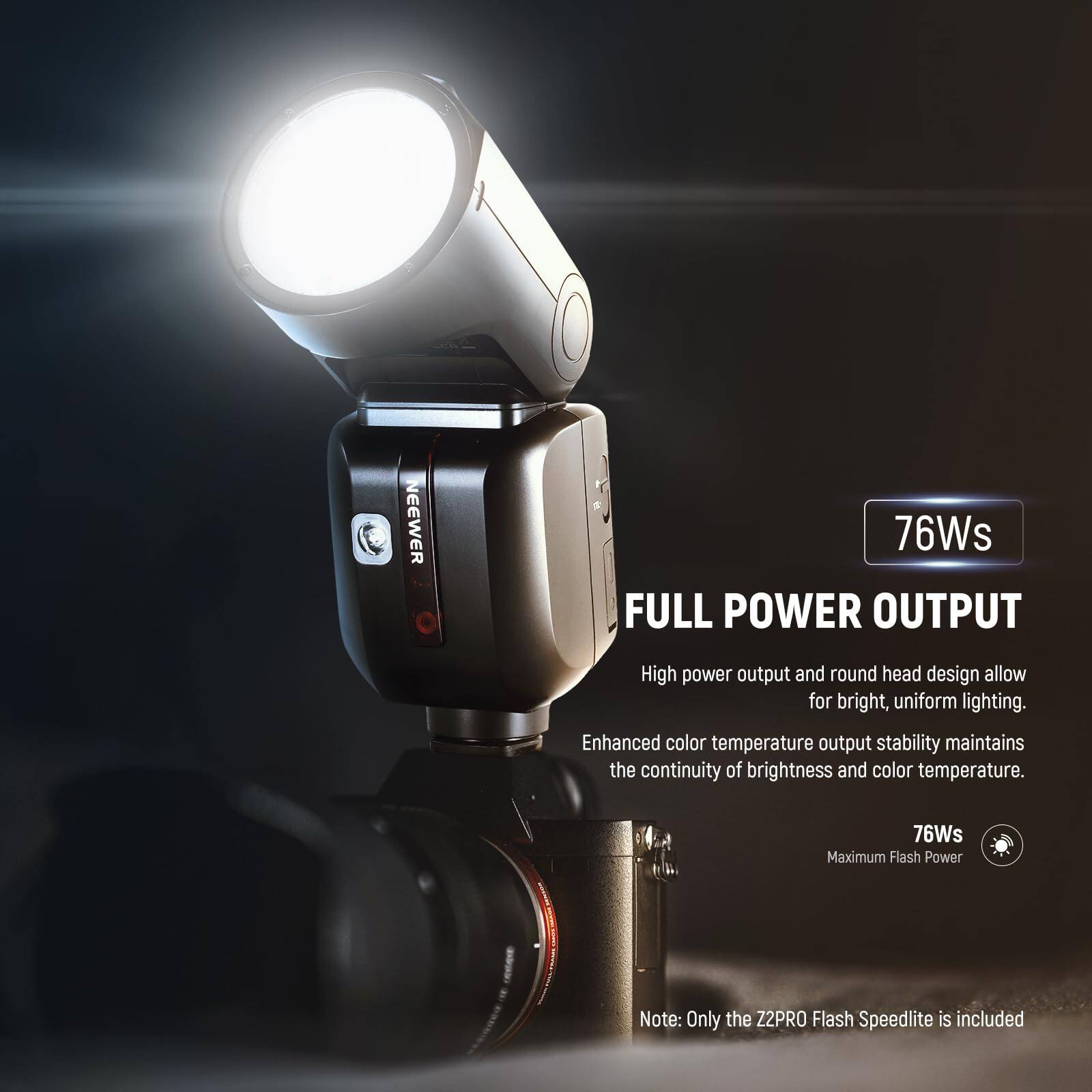 NEEWER 76Ws FULL POWER OUTPUT

High power output and round head design allow for bright, uniform lighting. Enhanced color temperature output stability maintains the continuity of brightness and color temperature.

76Ws Maximum Flash Power

Note: Only the Z2PRO Flash Speedlite is included