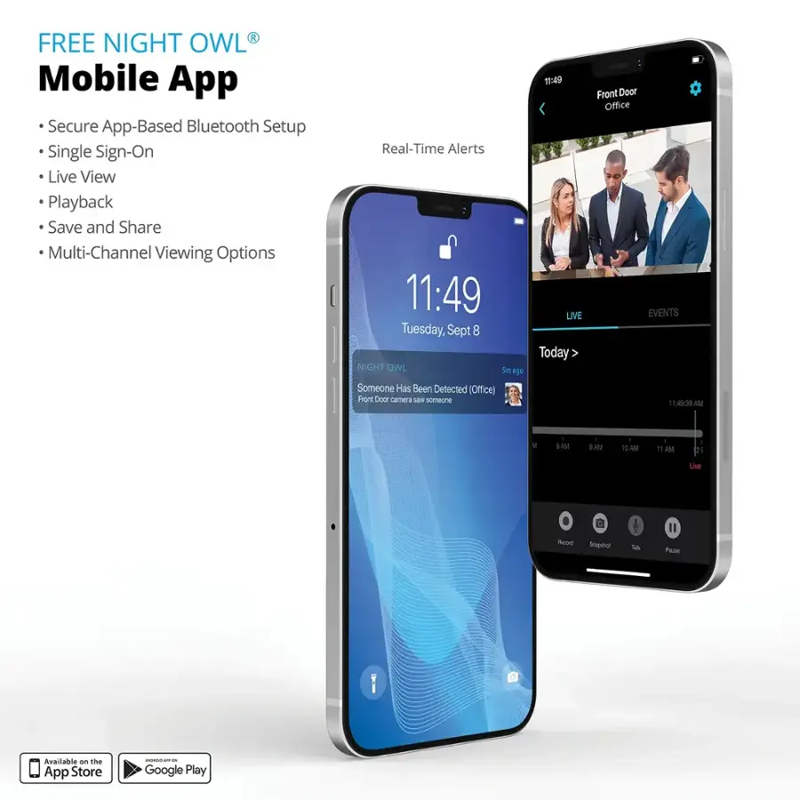 Free Night Owl Mobile App:

* Secure App-Based Bluetooth Setup
* Single Sign-On
* Live View
* Playback
* Save and Share
* Multi-Channel Viewing Options
* Real-Time Alerts
* 11:49
* Live Tuesday, Sept 8
* Today
* Front Door camera
* Someone Has Been Detected (Office)
* Front Door Office
* EVENTS
* 15:49:39 AM
* 10 AM
* 11 AM
* 21 Live Recorded Stream
* Pass Available on the App Store and Google Play.